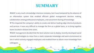SUMMARY
BASF is very much a knowledge-intensive company, but it was hampered by the absence of
an information system that enabled efficient global management decision making,
collaboration among professional employees, and convenient sharing of knowledge.
This impacted the company’s ability to create and deliver leading-edge chemical products
and services. It was very difficult to manage the firm on a global basis, or to bring together
teams located in distant time zones.
BASF management decided that the best solution was to deploy recently developed social
network technologies to move from a static corporate knowledge and work environment to
one in which actively engaged employees and enabled them to obtain more knowledge from
colleagues.
 