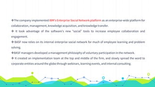 The company implemented IBM’s Enterprise Social Network platform as an enterprise-wide platform for
collaboration, management, knowledge acquisition, and knowledge transfer.
 It took advantage of the software’s new “social” tools to increase employee collaboration and
engagement.
 BASF now relies on its internal enterprise social network for much of employee learning and problem
solving.
BASF managers developed a management philosophy of voluntary participation in the network.
 It created an implementation team at the top and middle of the firm, and slowly spread the word to
corporate entities around the globe through webinars, learning events, and internal consulting.
 