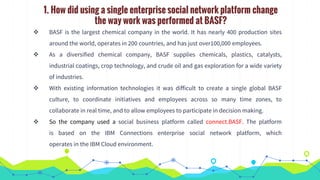 1. How did using a single enterprise social network platform change
the way work was performed at BASF?
 BASF is the largest chemical company in the world. It has nearly 400 production sites
around the world, operates in 200 countries, and has just over100,000 employees.
 As a diversified chemical company, BASF supplies chemicals, plastics, catalysts,
industrial coatings, crop technology, and crude oil and gas exploration for a wide variety
of industries.
 With existing information technologies it was difficult to create a single global BASF
culture, to coordinate initiatives and employees across so many time zones, to
collaborate in real time, and to allow employees to participate in decision making.
 So the company used a social business platform called connect.BASF. The platform
is based on the IBM Connections enterprise social network platform, which
operates in the IBM Cloud environment.
 