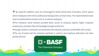  By using this platform users are encouraged to build communities of practice, online spaces
where employees with similar professional backgrounds can share ideas. The implementation team
used a multifaceted set of tools such as to attract employees.
The enterprise social network provided faster access to company experts, higher employee
productivity, and better flow of knowledge through-out the firm.
Younger workers in particular are attracted to the network, and more comfortable with using it.
The use of email and the extensive overhead in systems and employee distraction has been
greatly reduced.
 