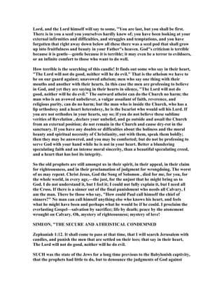 Lord, and the Lord himself will say to some, "You are last, but you shall be first.
There is in you a seed you yourselves hardly knew of; you have been looking at your
external infirmities and difficulties, and struggles and temptations, and you have
forgotten that right away down below all these there was a seed pod that shall grow
up into fruitfulness and beauty in your Father"s heaven. God"s criticism is terrible
because it is gentle—gentle because it is terrible; it may even be a terror to evildoers,
or an infinite comfort to those who want to do well.
How terrible is the searching of this candle! It finds out some who say in their heart,
"The Lord will not do good, neither will he do evil." That is the atheism we have to
be on our guard against; unavowed atheism; men who say one thing with their
mouths and another with their hearts. In this case the men are professing to believe
in God, and yet they are saying in their hearts in silence, "The Lord will not do
good, neither will he do evil." The outward atheist can do the Church no harm; the
man who is an avowed unbeliever, a vulgar assailant of faith, reverence, and
religious purity, can do no harm; but the man who is inside the Church, who has a
lip orthodoxy and a heart heterodoxy, he is the Iscariot who would sell his Lord. If
you are not orthodox in your hearts, say so; if you do not believe these sublime
verities of Revelation , declare your unbelief, and go outside and assail the Church
from an external position; do not remain in the Church and cause dry-rot in the
sanctuary. If you have any doubts or difficulties about the holiness and the moral
beauty and spiritual necessity of Christianity, out with them, speak them boldly;
then they may be answered, and you may be comforted; but do not be professing to
serve God with your hand while he is not in your heart. Better a blundering
speculating faith and an intense moral sincerity, than a beautiful speculating creed,
and a heart that has lost its integrity.
So the old prophets are still amongst us in their spirit, in their appeal, in their claim
for righteousness, and in their proclamation of judgment for wrongdoing. The worst
of us may repent. Christ Jesus, God the Song of Solomon , died for me, for you, for
the whole world, in every age,—the just, for the unjust that he might bring us to
God. I do not understand it, but I feel it; I could not fully explain it, but I need all
the Cross. If there is a sinner out of the final punishment who needs all Calvary, I
am the man. There be those who say, "How could Paul call himself the chief of
sinners?" o man can call himself anything else who knows his heart, and feels
what he might have been and perhaps what he would be if he could. I proclaim the
everlasting Gospel—salvation by sacrifice; life by death; peace by the atonement
wrought on Calvary. Oh, mystery of righteousness; mystery of love!
SIMEO , "THE SECURE A D ATHEISTICAL CO DEM ED
Zephaniah 1:12. It shall come to pass at that time, that I will search Jerusalem with
candles, and punish the men that are settled on their lees; that say in their heart,
The Lord will not do good, neither will he do evil.
SUCH was the state of the Jews for a long time previous to the Babylonish captivity,
that the prophets had little to do, but to denounce the judgments of God against
 