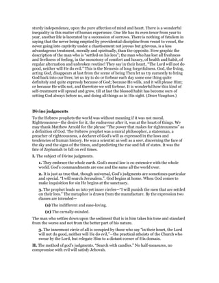sturdy independence, upon the pure affection of mind and heart. There is a wonderful
inequality in this matter of human experience. One life has its even tenor from year to
year, another life is lacerated by a succession of sorrows. There is nothing of fatalism in
saying that the never being emptied by providential discipline from vessel to vessel, the
never going into captivity under a chastisement not joyous but grievous, is a less
advantageous treatment, morally and spiritually, than the opposite. How graphic the
description of the man who is “settled on his lees”; the man who has lost all freshness
and liveliness of feeling, in the monotony of comfort and luxury, of health and habit, of
regular alternation and unbroken routine! They say in their heart, “The Lord will not do
good, neither will He do evil.” This is the Nemesis of long forgetfulness. God, the living,
acting God, disappears at last from the scene of being Then let us try earnestly to bring
God back into our lives; let us try to do or forbear each day some one thing quite
definitely and quite expressly because of God; because He wills, and it will please Him;
or because He wills not, and therefore we will forbear. It is wonderful how this kind of
self-treatment will spread and grow, till at last the blessed habit has become ours of
setting God always before us, and doing all things as in His sight. (Dean Vaughan.)
Divine judgments
To the Hebrew prophets the world was without meaning if it was not moral.
Righteousness—the desire for it, the endeavour after it, was at the heart of things. We
may thank Matthew Arnold for the phrase “The power that makes for righteousness” as
a definition of God. The Hebrew prophet was a moral philosopher, a statesman, a
preacher of righteousness, a declarer of God’s will as expressed in the laws and
tendencies of human history. He was a scientist as well as a seer, discerning the face of
the sky and the signs of the times, and predicting the rise and fall of states. It was the
fate of Zephaniah to fall on evil times.
I. The subject of Divine judgments.
1. They embrace the whole earth. God’s moral law is co-extensive with the whole
world. God’s commandments are one and the same all the world over.
2. It is just as true that, though universal, God’s judgments are sometimes particular
and special. “I will search Jerusalem.”. God begins at home. When God comes to
make inquisition for sin He begins at the sanctuary.
3. The prophet leads us into yet inner circles—“I will punish the men that are settled
on their lees.” The metaphor is drawn from the manufacture. By the expression two
classes are intended—
(1) The indifferent and ease-loving.
(2) The carnally-minded.
The man who settles down upon the sediment that is in him takes his tone and standard
from the worse and not from the better part of his nature.
3. The innermost circle of all is occupied by those who say “in their heart, the Lord
will not do good, neither will He do evil,”—the practical atheists of the Church who
swear by the Lord, but relegate Him to a distant corner of His domain.
II. The method of god’s judgments. “Search with candles.” No half-measures, no
compromise with evil will satisfy Jehovah.
 