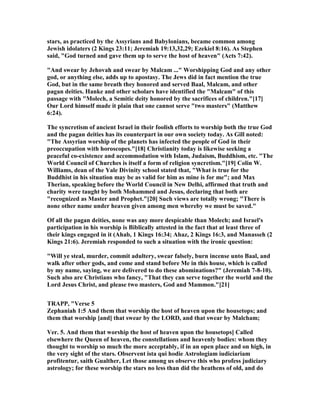 stars, as practiced by the Assyrians and Babylonians, became common among
Jewish idolaters (2 Kings 23:11; Jeremiah 19:13,32,29; Ezekiel 8:16). As Stephen
said, "God turned and gave them up to serve the host of heaven" (Acts 7:42).
"And swear by Jehovah and swear by Malcam ..." Worshipping God and any other
god, or anything else, adds up to apostasy. The Jews did in fact mention the true
God, but in the same breath they honored and served Baal, Malcam, and other
pagan deities. Hanke and other scholars have identified the "Malcam" of this
passage with "Molech, a Semitic deity honored by the sacrifices of children."[17]
Our Lord himself made it plain that one cannot serve "two masters" (Matthew
6:24).
The syncretism of ancient Israel in their foolish efforts to worship both the true God
and the pagan deities has its counterpart in our own society today. As Gill noted:
"The Assyrian worship of the planets has infected the people of God in their
preoccupation with horoscopes."[18] Christianity today is likewise seeking a
peaceful co-existence and accommodation with Islam, Judaism, Buddhism, etc. "The
World Council of Churches is itself a form of religion syncretism."[19] Colin W.
Williams, dean of the Yale Divinity school stated that, "What is true for the
Buddhist in his situation may be as valid for him as mine is for me"; and Max
Therian, speaking before the World Council in ew Delhi, affirmed that truth and
charity were taught by both Mohammed and Jesus, declaring that both are
"recognized as Master and Prophet."[20] Such views are totally wrong; "There is
none other name under heaven given among men whereby we must be saved."
Of all the pagan deities, none was any more despicable than Molech; and Israel's
participation in his worship is Biblically attested in the fact that at least three of
their kings engaged in it (Ahab, 1 Kings 16:34; Ahaz, 2 Kings 16:3, and Manasseh (2
Kings 21:6). Jeremiah responded to such a situation with the ironic question:
"Will ye steal, murder, commit adultery, swear falsely, burn incense unto Baal, and
walk after other gods, and come and stand before Me in this house, which is called
by my name, saying, we are delivered to do these abominations?" (Jeremiah 7-8-10).
Such also are Christians who fancy, "That they can serve together the world and the
Lord Jesus Christ, and please two masters, God and Mammon."[21]
TRAPP, "Verse 5
Zephaniah 1:5 And them that worship the host of heaven upon the housetops; and
them that worship [and] that swear by the LORD, and that swear by Malcham;
Ver. 5. And them that worship the host of heaven upon the housetops] Called
elsewhere the Queen of heaven, the constellations and heavenly bodies: whom they
thought to worship so much the more acceptably, if in an open place and on high, in
the very sight of the stars. Observent ista qui hodie Astrologiam iudiciariam
profitentur, saith Gualther, Let those among us observe this who profess judiciary
astrology; for these worship the stars no less than did the heathens of old, and do
 