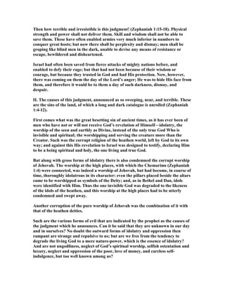 Then how terrible and irresistible is this judgment! (Zephaniah 1:15-18). Physical
strength and power shall not deliver them. Skill and wisdom shall not be able to
save them. These have often enabled armies very much inferior in numbers to
conquer great hosts; but now there shall be perplexity and dismay; men shall be
groping like blind men in the dark, unable to devise any means of resistance or
escape, bewildered and disheartened.
Israel had often been saved from fierce attacks of mighty nations before, and
enabled to defy their rage; but that had not been because of their wisdom or
courage, but because they trusted in God and had His protection. ow, however,
there was coming on them the day of the Lord’s anger; He was to hide His face from
them, and therefore it would be to them a day of such darkness, dismay, and
despair.
II. The causes of this judgment, announced as so sweeping, near, and terrible. These
are the sins of the land, of which a long and dark catalogue is unrolled (Zephaniah
1:4-12).
First comes what was the great besetting sin of ancient times, as it has ever been of
men who have not or will not receive God’s revelation of Himself—idolatry, the
worship of the seen and earthly as Divine, instead of the only true God Who is
invisible and spiritual; the worshipping and serving the creature more than the
Creator. Such was the corrupt religion of the heathen world, left by God to its own
way; and against this His revelation to Israel was designed to testify, declaring Him
to be a being spiritual and holy, the one living and true God.
But along with gross forms of idolatry there is also condemned the corrupt worship
of Jehovah. The worship at the high places, with which the Chemarims (Zephaniah
1:4) were connected, was indeed a worship of Jehovah, but had become, in course of
time, thoroughly idolatrous in its character: even the pillars placed beside the altars
came to be worshipped as symbols of the Deity; and, as in Bethel and Dan, idols
were identified with Him. Thus the one invisible God was degraded to the likeness
of the idols of the heathen, and this worship at the high places had to be utterly
condemned and swept away.
Another corruption of the pure worship of Jehovah was the combination of it with
that of the heathen deities.
Such are the various forms of evil that are indicated by the prophet as the causes of
the judgment which he announces. Can it be said that they are unknown in our day
and in ourselves? o doubt the outward forms of idolatry and oppression then
rampant are strange and repulsive to us; but are we free from the tendency to
degrade the living God to a mere nature-power, which is the essence of idolatry?
And are not ungodliness, neglect of God’s spiritual worship, selfish ostentation and
luxury, neglect and oppression of the poor, love of money, and careless self-
indulgence, but too well known among us?
 