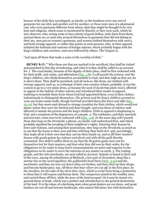 honour of the idols they worshipped, as Jarchi; so the heathens wore one sort of
garments for one idol, and another sort for another; or these were men of a pharisaical
cast, who wore garments different from others, that they might be thought to be very
holy and religious, which sense is mentioned by Kimchi; or they were such, which he
also observes, who, seeing some to have plenty of good clothes, stole them from them,
and put them on; or such who arrayed themselves in garments that did not belong to
their sex, men put on women's garments, and women clothed themselves with men's,
and both strange apparel; or rather this points at such persons, who, in their apparel,
imitated the fashions and customs of foreign nations; which probably began with the
king's children and courtiers, and were followed by others. The Targum is,
"and upon all those that make a noise at the worship of idols.''
HE RY 8-13, " Who those are that are marked to be sacrificed, that shall be visited
and punished in this day of reckoning, and what it is they shall be called to an account
for. 1. The royal family, because of the dignity of their place, shall be first reckoned with
for their pride, and vanity, and affectation (Zep_1:8): I will punish the princes, and the
king's children, who think themselves accountable to God, and that, high as they are, he
is above them. They shall be punished, and all such as, like them, are clothed with
strange apparel, such as, in contempt of their own country (where, probably, it was the
custom to go in a very plain dress, as became the seed of Jacob that plain man), affected
to appear in the fashion of other nations and introduced their modes in apparel,
studying to resemble those from whom God had appointed them, even in their clothes,
industriously to distinguish themselves. The princes and the king's children scorned to
wear any home-made stuffs, though God had provided them fine linen and silks (Eze_
16:10), but they must send abroad to strange countries for their clothes, which would not
please unless they were far-fetched and dear-bought; and even those of inferior rank
affected to imitate the princes and the king's children. Pride in apparel is displeasing to
God, and a symptom of the degeneracy of a people. 2. The noblemen, and their stewards
and servants, come next to be reckoned with (Zep_1:9): In the same day will I punish
those that leap on the threshold, a phrase, no doubt, well understood then, and which
probably signified the invading of their neighbour's rights. Entering their houses by
force and violence, and seizing their possessions, they leap on the threshold, as much as
to say that the house is their own and they will keep their hold of it; and, accordingly,
they make all in it their own that they can lay their hands on, and so fill their masters'
houses with goods gotten by violence and deceit and with all the guilt thereby
contracted. Nor shall it suffice them to say that the ill-gotten gains were not for
themselves but for their masters, and that what they did was by their order; for the
obligations we lie under to keep God's commandments are prior and superior to the
obligations we lie under to serve the interests of any master on earth. 3. The trading
people, and the rich merchants, are next called to account. Iniquity is found in their end
of the town, among the inhabitants of Maktesh, a low part of Jerusalem, deep like a
mortar (for so the word signifies); the goldsmiths lived there (Neh_3:32) and the
merchants; and they are now cut down (they are broken, and have shut up their shops,
and become bankrupts); nay, All those that bear silver are cut off, in the first place, by
the invaders, for the sake of the silver they carry, which is so far from being a protection
to them that it will expose and betray them. The conquerors aimed at the wealthy men,
and carried them off first, while the poor of the land escaped. Or it may be meant of a
general decay of trade, which was a preface and introduction to the general destruction
of the land. It is the token of a declining state when great dealers are cut down, and great
bankers are cut off and become bankrupts, who cannot fall alone, but with themselves
 