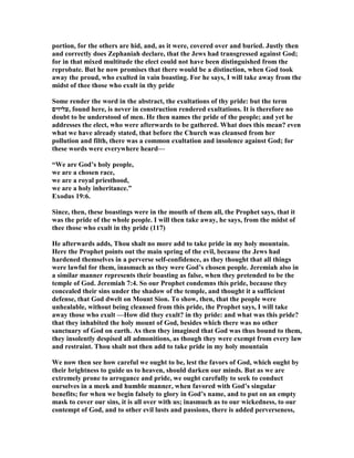portion, for the others are hid, and, as it were, covered over and buried. Justly then
and correctly does Zephaniah declare, that the Jews had transgressed against God;
for in that mixed multitude the elect could not have been distinguished from the
reprobate. But he now promises that there would be a distinction, when God took
away the proud, who exulted in vain boasting. For he says, I will take away from the
midst of thee those who exult in thy pride
Some render the word in the abstract, the exultations of thy pride: but the term
‫,עליזים‬ found here, is never in construction rendered exultations. It is therefore no
doubt to be understood of men. He then names the pride of the people; and yet he
addresses the elect, who were afterwards to be gathered. What does this mean? even
what we have already stated, that before the Church was cleansed from her
pollution and filth, there was a common exultation and insolence against God; for
these words were everywhere heard—
“We are God’s holy people,
we are a chosen race,
we are a royal priesthood,
we are a holy inheritance.”
Exodus 19:6.
Since, then, these boastings were in the mouth of them all, the Prophet says, that it
was the pride of the whole people. I will then take away, he says, from the midst of
thee those who exult in thy pride (117)
He afterwards adds, Thou shalt no more add to take pride in my holy mountain.
Here the Prophet points out the main spring of the evil, because the Jews had
hardened themselves in a perverse self-confidence, as they thought that all things
were lawful for them, inasmuch as they were God’s chosen people. Jeremiah also in
a similar manner represents their boasting as false, when they pretended to be the
temple of God. Jeremiah 7:4. So our Prophet condemns this pride, because they
concealed their sins under the shadow of the temple, and thought it a sufficient
defense, that God dwelt on Mount Sion. To show, then, that the people were
unhealable, without being cleansed from this pride, the Prophet says, I will take
away those who exult —How did they exult? in thy pride: and what was this pride?
that they inhabited the holy mount of God, besides which there was no other
sanctuary of God on earth. As then they imagined that God was thus bound to them,
they insolently despised all admonitions, as though they were exempt from every law
and restraint. Thou shalt not then add to take pride in my holy mountain
We now then see how careful we ought to be, lest the favors of God, which ought by
their brightness to guide us to heaven, should darken our minds. But as we are
extremely prone to arrogance and pride, we ought carefully to seek to conduct
ourselves in a meek and humble manner, when favored with God’s singular
benefits; for when we begin falsely to glory in God’s name, and to put on an empty
mask to cover our sins, it is all over with us; inasmuch as to our wickedness, to our
contempt of God, and to other evil lusts and passions, there is added perverseness,
 