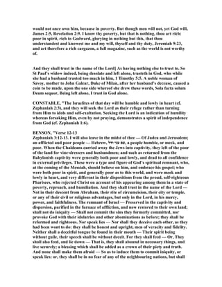 would not once own him, because in poverty. But though men will not, yet God will,
James 2:5, Revelation 2:9. I know thy poverty, but that is nothing, thou art rich:
poor in spirit, rich to Godward, glorying in nothing but this, that thou
understandest and knowest me and my will, thyself and thy duty, Jeremiah 9:23,
and art therefore a rich cargazon, a full magazine, such as the world is not worthy
of.
And they shall trust in the name of the Lord] As having nothing else to trust to. So
St Paul’s widow indeed, being desolate and left alone, trusteth in God, who while
she had a husband trusted too much in him, 1 Timothy 5:5. A noble woman of
Savoy, mother to John Galear, Duke of Milan, after her husband’s decease, caused a
coin to be made, upon the one side whereof she drew these words, Sola facta solum
Deum sequor, Being left alone, I trust in God alone.
CO STABLE, "The Israelites of that day will be humble and lowly in heart (cf.
Zephaniah 2:3), and they will seek the Lord as their refuge rather than turning
from Him to idols and self-exaltation. Seeking the Lord is an indication of humility
whereas forsaking Him, even by not praying, demonstrates a spirit of independence
from God (cf. Zephaniah 1:6).
BE SO , "Verse 12-13
Zephaniah 3:12-13. I will also leave in the midst of thee — Of Judea and Jerusalem;
an afflicted and poor people — Hebrew, ‫ודל‬ ‫עני‬ ‫,עם‬ a people humble, or meek, and
poor. When the Chaldeans carried away the Jews into captivity, they left of the poor
of the land for vine-dressers and husbandmen; and such as returned from the
Babylonish captivity were generally both poor and lowly, and dead to all confidence
in external privileges. These were a type and figure of God’s spiritual remnant, who,
at the coming of the Messiah, should believe on him, and embrace his gospel; who
were both poor in spirit, and generally poor as to this world, and were meek and
lowly in heart, and very different in their dispositions from the proud, self-righteous
Pharisees, who rejected Christ on account of his appearing among them in a state of
poverty, reproach, and humiliation. And they shall trust in the name of the Lord —
ot in their descent from Abraham, their rite of circumcision, their city or temple,
or any of their civil or religious advantages, but only in the Lord, in his mercy,
power, and faithfulness. The remnant of Israel — Preserved in the captivity and
dispersion, purified in the furnace of affliction, and now restored to their own land;
shall not do iniquity — Shall not commit the sins they formerly committed, nor
provoke God with their idolatries and other abominations as before; they shall be
reformed and righteous. or speak lies — or shall they deceive each other, as they
had been wont to do: they shall be honest and upright, men of veracity and fidelity.
either shall a deceitful tongue be found in their mouth — Their spirit being
without guile, their speech shall be without deceit. For they shall feed — Or, They
shall also feed, and lie down — That is, they shall abound in necessary things, and
live securely; a blessing which shall be added as a crown of their piety and truth.
And none shall make them afraid — So as to induce them to commit iniquity, or
speak lies: or, they shall be in no fear of any of the neighbouring nations, but shall
 
