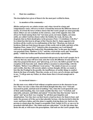 I. Their low condition—
The description here given of them is for the most part verified in them,
1. As members of the community—
[Riches and poverty are relative terms; and, when viewed in a large and
comprehensive sense, will serve to draw a broad line between the different classes of
society. It is from the lower of these classes that the Lord’s people are most generally
taken. Others are not excluded; on the contrary, some of the opposite class will
always be found among them: but “not many great, not many mighty, not many
noble, are called: God has chosen rather the foolish, the weak, the base, the
despised, that no flesh should glory in his presence [ ote: 1 Corinthians 1:26-29.].”
So evident has this been in all ages of the Church, that St. James appeals to his
brethren all the world over in confirmation of the fact: “Hearken, my beloved
brethren, Hath not God chosen the poor of this world, rich in faith, and heirs of his
kingdom [ ote: James 2:5.]?” Indeed to this circumstance our Lord himself
referred as confirming the truth of his Messiahship, that “to the poor the Gospel
was preached [ ote: Matthew 11:5.]:” and they received his word, and “heard him
gladly,” whilst the Scribes and Pharisees almost universally rejected him.
Affliction too is not unfrequently associated with poverty in the Lord’s people: for it
is rarely that any man will turn truly unto the Lord, till affliction of some kind or
other has prepared his heart, and “plowed up, as it were, the fallow ground” for the
reception of the heavenly seed. Almost all have occasion to acknowledge, with the
Psalmist, “Before I was afflicted, I went astray.” The minds of men are so carnal
and worldly, that they will scarcely admit a serious thought, till they are made to
feel, like the Prodigal in the parable, the insufficiency of earthly things to comfort
them in the hour of trouble. Then they awake, as it were, out of a dream; and begin
to say, “I will go unto my Father, in whose house there is bread enough and to
spare.”]
2. As convinced sinners—
[In this state every child of God without exception answers to the character in our
text. There was once a time when all of them thought that they were “rich and
increased in goods, and had need of nothing;” but, when the Lord opened the eyes
of their understanding, they were made sensible that they were “wretched, and
miserable, and poor, and blind, and naked.” From that time they become “poor in
spirit,” and “go on their way weeping” for all their past iniquities and
abominations. ow they have on their hearts a load too heavy for them to bear; and
under the pressure of it they go to that adorable Saviour, who has invited to him the
weary and heavy-laden, and who alone is capable of giving them rest. Such are the
persons to whom alone the Gospel is acceptable [ ote: Isaiah 14:32.], or can ever be
preached with full effect: “the whole need not a physician:” it is the sick alone that
desire his aid, or will receive his prescriptions. And such are the Lord’s people: they
 