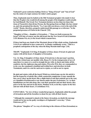athaniel's great confession hailing Christ as "King of Israel" and "Son of God"
has the status of a topic sentence for John's entire gospel.
Thus, Zephaniah must be hailed as the Old Testament prophet who made it clear
that the Prophet who would dwell among the people of his kingdom would actually
be God Himself. The Greek ew Testament declares no less than ten times that
Jesus of azareth is that divine Person, the Dayspring from on High who has visited
us, and who promised his church, "Lo, I am with you always, even to the end of the
world." Deane, therefore, properly understood this passage as a reference "to the
perpetual presence of Christ in the Church."[32]
"Daughter of Zion ... daughter of Jerusalem ..." These are both synonyms for
Israel";[33] but, of course, not the old Israel, but the ew Israel of God (Galatians
3:29; Romans 9:6, etc.) is the Israel which is meant here.
If there had been any doubt of the Messianic thrust of this whole section, Zephaniah
3:14-15 are sufficient to have removed it. As Hanke confidently wrote: "This is a
prophetic anticipation of the day when the King Messiah shall reign."[34]
TRAPP, "Zephaniah 3:14 Sing, O daughter of Zion; shout, O Israel; be glad and
rejoice with all the heart, O daughter of Jerusalem.
Ver. 14. Sing, O daughter of Zion; shout, O Israel] Joy is the just man’s portion,
which the wicked may not meddle with, Hosea 9:1. In the transgression of an evil
man there is a snare or a cord to strangle his joy with, to check and choke all his
comforts, but the righteous sing and rejoice, Proverbs 29:6, they are commanded so
to do; yea, the command is doubled and trebled here and elsewhere in both
Testaments; and it is a sin for such not to rejoice, as well as not to repent.
Be glad and rejoice with all the heart] Which no wicked man can do: his mirth is
but the hypocrisy of mirth; like a little counterfeit complexion. It may smooth the
face, never cheer up the heart; like a slight dash of rain that soaketh not to the root,
or a handful of brushwood or sear thorns under the pot, Ecclesiastes 7:6. As their
humiliations are but skin deep, they rent their garments and not their hearts, they
grieve in the face and not in the heart, Matthew 6:16, so do they rejoice in the face
and not with all their heart, 2 Corinthians 5:12.
CO STABLE, "In view of these wonderful prospects, Zephaniah called the people
of Jerusalem and all the Israelites to shout for joy with all their hearts.
"Although the command is aimed at the future Jerusalem, no doubt the message
would not be lost on the godly worshipers of Zephaniah"s own day." [ ote:
Patterson, p377.]
The phrase "daughter of" is a way of referring to the citizens of Zion (Jerusalem) as
 