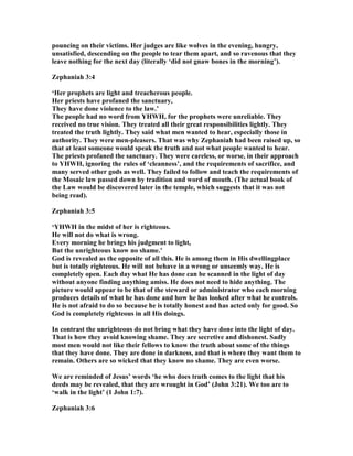 pouncing on their victims. Her judges are like wolves in the evening, hungry,
unsatisfied, descending on the people to tear them apart, and so ravenous that they
leave nothing for the next day (literally ‘did not gnaw bones in the morning’).
Zephaniah 3:4
‘Her prophets are light and treacherous people.
Her priests have profaned the sanctuary,
They have done violence to the law.’
The people had no word from YHWH, for the prophets were unreliable. They
received no true vision. They treated all their great responsibilities lightly. They
treated the truth lightly. They said what men wanted to hear, especially those in
authority. They were men-pleasers. That was why Zephaniah had been raised up, so
that at least someone would speak the truth and not what people wanted to hear.
The priests profaned the sanctuary. They were careless, or worse, in their approach
to YHWH, ignoring the rules of ‘cleanness’, and the requirements of sacrifice, and
many served other gods as well. They failed to follow and teach the requirements of
the Mosaic law passed down by tradition and word of mouth. (The actual book of
the Law would be discovered later in the temple, which suggests that it was not
being read).
Zephaniah 3:5
‘YHWH in the midst of her is righteous.
He will not do what is wrong.
Every morning he brings his judgment to light,
But the unrighteous know no shame.’
God is revealed as the opposite of all this. He is among them in His dwellingplace
but is totally righteous. He will not behave in a wrong or unseemly way. He is
completely open. Each day what He has done can be scanned in the light of day
without anyone finding anything amiss. He does not need to hide anything. The
picture would appear to be that of the steward or administrator who each morning
produces details of what he has done and how he has looked after what he controls.
He is not afraid to do so because he is totally honest and has acted only for good. So
God is completely righteous in all His doings.
In contrast the unrighteous do not bring what they have done into the light of day.
That is how they avoid knowing shame. They are secretive and dishonest. Sadly
most men would not like their fellows to know the truth about some of the things
that they have done. They are done in darkness, and that is where they want them to
remain. Others are so wicked that they know no shame. They are even worse.
We are reminded of Jesus’ words ‘he who does truth comes to the light that his
deeds may be revealed, that they are wrought in God’ (John 3:21). We too are to
‘walk in the light’ (1 John 1:7).
Zephaniah 3:6
 