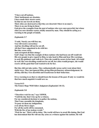 “I have cut off nations,
Their battlements are desolate,
I have made their streets waste,
So that no one travels on them,
Their cities are destroyed so that they are deserted (‘there is no man’),
There is no one living in them.’
God gives the examples from the past of nations who were once powerful, but whose
cities are now desolate wastes, totally unused by man. They should be acting as a
warning to the people of Judah.
Zephaniah 3:7
“I said, ‘Surely you will fear me,
You will receive correction,’
And her dwelling will not be cut off,
All that I have appointed to do with her.
But they arose early,
And corrupted all their doings.’
God’s hope was that the example of these nations who had been cut off would stir
His own people to give regard to Him, to take heed to Him and hear His warnings,
to seek His guidance and walk in it. Then she would be secure in her land. All would
be well. Her own dwelling would not be cut off, her cities would prosper, she would
receive all the good that God wanted to do for her.
But they did not take notice. They enthusiastically (arose early) went about their
sinful ways. They just ignored Him, giving Him perfunctory acknowledgement. In
all they did they were deceitful and treacherous in their behaviour.
It is a warning to us that we should learn the lessons of the past. If only we would do
that how much anguish it would save us.
Verses 8-13
The Future Hope Will Follow Judgment (Zephaniah 3:8-13).
Zephaniah 3:8
“Therefore wait for me,” says YHWH,
“Until the day that I rise up for a witness.
For my considered decision is to gather the nations,
That I may assemble the kingdoms,
To pour on them my indignation,
even all my fierce anger.
For all the earth will be consumed,
With the fire of my jealous wrath.”
‘Wait for me.’ There will be delay. The world will have to await His timing. But God
has determined that He will one day arise as a witness against the nations. He will
 