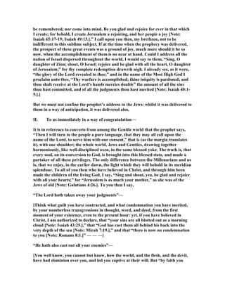 be remembered, nor come into mind. Be you glad and rejoice for ever in that which
I create; for behold, I create Jerusalem a rejoicing, and her people a joy [ ote:
Isaiah 65:17-19; Isaiah 49:13.].” I call upon you then, my brethren, not to be
indifferent to this sublime subject. If at the time when the prophecy was delivered,
the prospect of these great events was a ground of joy, much more should it be so
now, when the accomplishment of them is no near at hand. Could I address all the
nation of Israel dispersed throughout the world, I would say to them, “Sing, O
daughter of Zion; shout, O Israel; rejoice and be glad with all the heart, O daughter
of Jerusalem;” for thy complete redemption draweth nigh. I already see, as it were,
“the glory of the Lord revealed to thee;” and in the name of the Most High God I
proclaim unto thee, “Thy warfare is accomplished; thine iniquity is pardoned; and
thou shalt receive at the Lord’s hands mercies double” the amount of all the sins
thou hast committed, and of all the judgments thou hast merited [ ote: Isaiah 40:1-
5.].]
But we must not confine the prophet’s address to the Jews: whilst it was delivered to
them in a way of anticipation, it was delivered also,
II. To us immediately in a way of congratulation—
It is in reference to converts from among the Gentile world that the prophet says,
“Then I will turn to the people a pure language, that they may all call upon the
name of the Lord, to serve him with one consent,” that is (as the margin translates
it), with one shoulder; the whole world, Jews and Gentiles, drawing together
harmoniously, like well-disciplined oxen, in the same blessed yoke. The truth is, that
every soul, on its conversion to God, is brought into this blessed state, and made a
partaker of all these privileges. The only difference between the Millenarians and us
is, that we enjoy, in the earlier dawn, the light which they will behold in its meridian
splendour. To all of you then who have believed in Christ, and through him been
made the children of the living God, I say, “Sing and shout, yea, be glad and rejoice
with all your hearts;” for “Jerusalem is as much your mother,” as she was of the
Jews of old [ ote: Galatians 4:26.]. To you then I say,
“The Lord hath taken away your judgments”—
[Think what guilt you have contracted, and what condemnation you have merited,
by your numberless transgressions in thought, word, and deed, from the first
moment of your existence, even to the present hour: yet, if you have believed in
Christ, I am authorized to declare, that “your sins are all blotted out as a morning
cloud [ ote: Isaiah 43:25.],” that “God has cast them all behind his back into the
very depth of the sea [ ote: Micah 7:19.],” and that “there is now no condemnation
to you [ ote: Romans 8:1.]” — — —]
“He hath also cast out all your enemies”—
[You well know, you cannot but know, how the world, and the flesh, and the devil,
have had dominion over you, and led you captive at their will. But “by faith you
 