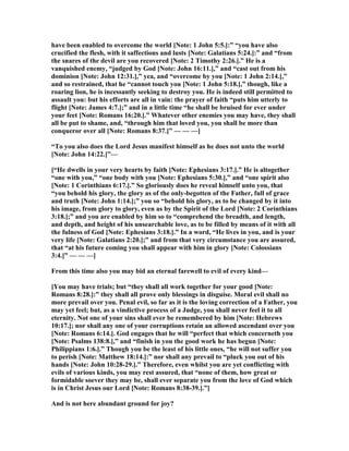 have been enabled to overcome the world [ ote: 1 John 5:5.]:” “you have also
crucified the flesh, with it saffections and lusts [ ote: Galatians 5:24.]:” and “from
the snares of the devil are you recovered [ ote: 2 Timothy 2:26.].” He is a
vanquished enemy, “judged by God [ ote: John 16:11.],” and “cast out from his
dominion [ ote: John 12:31.],” yea, and “overcome by you [ ote: 1 John 2:14.],”
and so restrained, that he “cannot touch you [ ote: 1 John 5:18.],” though, like a
roaring lion, he is incessantly seeking to destroy you. He is indeed still permitted to
assault you: but his efforts are all in vain: the prayer of faith “puts him utterly to
flight [ ote: James 4:7.];” and in a little time “he shall be bruised for ever under
your feet [ ote: Romans 16:20.].” Whatever other enemies you may have, they shall
all be put to shame, and, “through him that loved you, you shall be more than
conqueror over all [ ote: Romans 8:37.]” — — —]
“To you also does the Lord Jesus manifest himself as he does not unto the world
[ ote: John 14:22.]”—
[“He dwells in your very hearts by faith [ ote: Ephesians 3:17.].” He is altogether
“one with you,” “one body with you [ ote: Ephesians 5:30.],” and “one spirit also
[ ote: 1 Corinthians 6:17.].” So gloriously does he reveal himself unto you, that
“you behold his glory, the glory as of the only-begotten of the Father, full of grace
and truth [ ote: John 1:14.];” you so “behold his glory, as to be changed by it into
his image, from glory to glory, even as by the Spirit of the Lord [ ote: 2 Corinthians
3:18.];” and you are enabled by him so to “comprehend the breadth, and length,
and depth, and height of his unsearchable love, as to be filled by means of it with all
the fulness of God [ ote: Ephesians 3:18.].” In a word, “He lives in you, and is your
very life [ ote: Galatians 2:20.];” and from that very circumstance you are assured,
that “at his future coming you shall appear with him in glory [ ote: Colossians
3:4.]” — — —]
From this time also you may bid an eternal farewell to evil of every kind—
[You may have trials; but “they shall all work together for your good [ ote:
Romans 8:28.]:” they shall all prove only blessings in disguise. Moral evil shall no
more prevail over you. Penal evil, so far as it is the loving correction of a Father, you
may yet feel; but, as a vindictive process of a Judge, you shall never feel it to all
eternity. ot one of your sins shall ever be remembered by him [ ote: Hebrews
10:17.]; nor shall any one of your corruptions retain an allowed ascendant over you
[ ote: Romans 6:14.]. God engages that he will “perfect that which concerneth you
[ ote: Psalms 138:8.],” and “finish in you the good work he has begun [ ote:
Philippians 1:6.].” Though you be the least of his little ones, “he will not suffer you
to perish [ ote: Matthew 18:14.]:” nor shall any prevail to “pluck you out of his
hands [ ote: John 10:28-29.].” Therefore, even whilst you are yet conflicting with
evils of various kinds, you may rest assured, that “none of them, how great or
formidable soever they may be, shall ever separate you from the love of God which
is in Christ Jesus our Lord [ ote: Romans 8:38-39.].”]
And is not here abundant ground for joy?
 