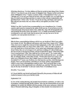 [Well does David say, “Let the children of Zion be joyful in their King [ ote: Psalms
149:2.].” I say then to you, in the name of Almighty God, “Rejoice in the Lord alway
[ ote: Philippians 4:4.];” “rejoice evermore [ ote: 1 Thessalonians 5:14.]:” yea,
“though now ye see not your beloved Saviour with your bodily eyes, yet, believing in
him, it is both your privilege and duty to rejoice in him with joy unspeakable and
glorified [ ote: 1 Peter 1:8.].” In fact, “if you do not sing, and shout, and rejoice in
him with all your heart, the very stones will cry out against you [ ote: Luke
19:40.].”
Whilst I say this, I am far from recommending to you a tumultuous joy. A tender
contrite spirit must be retained in the midst of all your joy. Even in heaven are his
redeemed people all prostrate before him, whilst they sing with all imaginable love
and gratitude his praise [ ote: Revelation 7:11.]. A similar prostration of spirit I
recommend to you: and, if only that be preserved, your joy can never be too
exquisite, nor your praises too devout — — —]
Application—
[But do these congratulations belong to all of you, my brethren? Must I not rather
say to many of you, “Be afflicted, and mourn, and weep [ ote: James 4:9.]?” Many,
I fear, have never sought the removal of their judgments, so that “the wrath of God
abideth on them to this very hour [ ote: John 3:36.].” They are still, as much as
ever, the bond-slaves of sin and Satan. As for union and communion with the Lord
Jesus Christ, they are yet strangers to it, and know nothing of “a life of faith upon
the Son of God, as having loved them, and given himself for them.” What then shall
I say to such persons? That “they shall not see evil any more?” o: I must rather
say that nothing but evil is before them, both in this world and the next—an unholy
life, an unhappy death, a miserable eternity. “O that mine head were waters, and
mine eyes a fountain of tears, that I might weep over them day and night [ ote:
Jeremiah 9:1.]!” I pray you, brethren, see what mercies you lose, what blessings you
despise. Were you but penitent, and believers in Christ, all the congratulations
which we have been contemplating would be yours. The Lord grant that ye may
avail yourselves of the opportunity now afforded you, and that “this day of grace
may be the day of salvation” to all your souls [ ote: 2 Corinthians 6:2.]!]
PULPIT, "Vers 14-20
§ 3. Israel shall be cam forted and largely blessed by the presence of Jehovah and
exalted to honour in the eyes of all the world.
Zephaniah 3:14
in view of the coming blessing, the prophet bursts forth in exultation, yet with a vein
of prophecy running through all the canticle. After the late denunciation of woe and
judgment, he soothes the faithful with the promise of the grace and peace which the
time of Messiah shall bring. Sing, O daughter of Zion (Isaiah 1:8; Zechariah 2:1-13
 