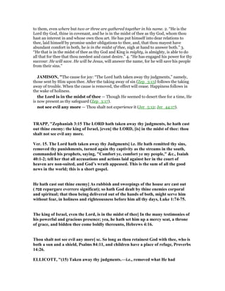 to them, even where but two or three are gathered together in his name. 2. “He is the
Lord thy God, thine in covenant, and he is in the midst of thee as thy God, whom thou
hast an interest in and whose own thou art. He has put himself into dear relations to
thee, laid himself by promise under obligations to thee, and, that thou mayest have
abundant comfort in both, he is in the midst of thee, nigh at hand to answer both.” 3.
“He that is in the midst of thee as thy God and King is mighty, is almighty, is able to do
all that for thee that thou needest and canst desire.” 4. “He has engaged his power for thy
succour: He will save. He will be Jesus, will answer the name, for he will save his people
from their sins.”
JAMISO , "The cause for joy: “The Lord hath taken away thy judgments,” namely,
those sent by Him upon thee. After the taking away of sin (Zep_3:13) follows the taking
away of trouble. When the cause is removed, the effect will cease. Happiness follows in
the wake of holiness.
the Lord is in the midst of thee — Though He seemed to desert thee for a time, He
is now present as thy safeguard (Zep_3:17).
not see evil any more — Thou shalt not experience it (Jer_5:12; Jer_44:17).
TRAPP, "Zephaniah 3:15 The LORD hath taken away thy judgments, he hath cast
out thine enemy: the king of Israel, [even] the LORD, [is] in the midst of thee: thou
shalt not see evil any more.
Ver. 15. The Lord hath taken away thy Judgments] i.e. He hath remitted thy sins,
removed thy punishments, turned again thy captivity as the streams in the south,
commanded his prophets, saying, "Comfort ye, comfort ye my people," &c., Isaiah
40:1-2; tell her that all accusations and actions laid against her in the court of
heaven are non-suited, and God’s wrath appeased. This is the sum of all the good
news in the world; this is a short gospel.
He hath cast out thine enemy] As rubbish and sweepings of the house are cast out
( ‫פכה‬ repurgare everrere significat); so hath God dealt by thine enemies corporal
and spiritual; that thou being delivered out of the hands of both, might serve him
without fear, in holiness and righteousness before him all thy days, Luke 1:74-75.
The king of Israel, even the Lord, is in the midst of thee] In the many testimonies of
his powerful and gracious presence; yea, he hath set him up a mercy seat, a throne
of grace, and bidden thee come boldly thereunto, Hebrews 4:16.
Thou shalt not see evil any more] sc. So long as thou retainest God with thee, who is
both a sun and a shield, Psalms 84:11, and children have a place of refuge, Proverbs
14:26.
ELLICOTT, "(15) Taken away thy judgments.—i.e., removed what He had
 