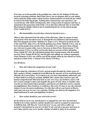 [You may see in the parable of the prodigal son, what are the feelings of Jehovah
towards returning penitents. But if that convey not an adequate idea to your minds,
call to mind the image under which God has condescended to set forth the joy which
he feels in his believing people. othing that a natural man can experience, can
exceed the joy with which a bridegroom, after a long season of suspense and fear, is
animated in the possession of his bride. Yet to that does Jehovah refer as most fitly
illustrating the delight which he has in manifesting his love to his chosen people
[ ote: Isaiah 62:5.].]
4. His immutability towards those whom he intends to save—
[Man is often alienated from the object of his affections, either by means of some
unexpected evil he has discovered, or through his own fickleness and inconstancy.
But God changeth not [ ote: Malachi 3:6. James 1:17.]. Whom he loveth he loveth
to the end [ ote: John 13:1.]. He hateth putting away [ ote: Malachi 2:16.]. And, as
he loved his people from eternity [ ote: Jeremiah 31:3.], and chose them without
any reference to good, either seen or foreseen, in them [ ote: Deuteronomy 7:7-8;
Deuteronomy 9:5-6.], so will he not forsake them on account of their infirmities
[ ote: Isaiah 54:7-10.]. He will indeed punish their transgressions with all needful
severity [ ote: Psalms 89:30-34.]; but his gifts and callings are without repentance
[ ote: Romans 11:29.]; nor will he cast off the people whom he has chosen in Christ,
and given to him [ ote: 1 Samuel 12:22. Hosea 2:19-20.].]
See, Brethren,
1. How marvellous the compassion of your God!
[Call to mind the wickedness of God’s ancient people through the whole course of
their conduct, till they completed it and filled up the measure of it in crucifying their
Messiah, the Lord of glory. Yet to them is my text more immediately addressed, and
in them shall it ere long be certainly fulfilled. How utterly does such love pass all
human comprehension! But look back to your own ways, my brethren, and ye will
have reason enough to adore and magnify the grace of God, when ye consider, that
you also are interested in these promises, and that in you shall they receive a speedy
accomplishment. Dear brethren, I would have this to be, if I may so say, the constant
subject of your devoutest meditations. It is this that will set your hearts at liberty,
and cause you to go on your way rejoicing. othing can obstruct the happiness of a
mind habituated to such contemplations as these.]
2. How ardent should be your zeal in his service!
[Is his mind so set on you, and his power so engaged for you? how devoted then
should ye be to him; and how entirely should your souls be occupied in endeavours
to fulfil his holy will! Does he “rest in his love” to you, and will ye suffer one
moment’s intermission in your love to him? O stir yourselves up more and more to
serve him; and let your every faculty, whether of mind or body, be in constant
 