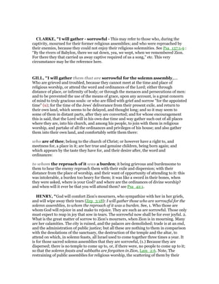 CLARKE, "I will gather - sorrowful - This may refer to those who, during the
captivity, mourned for their former religious assemblies; and who were reproached by
their enemies, because they could not enjoy their religious solemnities. See Psa_137:1-9 :
“By the rivers of Babylon, there we sat down, yea, we wept, when we remembered Zion.
For there they that carried us away captive required of us a song,” etc. This very
circumstance may be the reference here.
GILL, "I will gather them that are sorrowful for the solemn assembly,....
Who are grieved and troubled, because they cannot meet at the time and place of
religious worship, or attend the word and ordinances of the Lord; either through
distance of place, or infirmity of body; or through the menaces and persecutions of men:
and to be prevented the use of the means of grace, upon any account, is a great concern
of mind to truly gracious souls: or who are filled with grief and sorrow "for the appointed
time" (u); for the time of the Jews' deliverance from their present exile, and return to
their own land, which seems to be delayed, and thought long; and so it may seem to
some of them in distant parts, after they are converted; and for whose encouragement
this is said, that the Lord will in his own due time and way gather such out of all places
where they are, into his church, and among his people, to join with them in religious
worship, and partake of all the ordinances and privileges of his house; and also gather
them into their own land, and comfortably settle them there:
who are of thee; belong to the church of Christ; or however have a right to, and
meetness for, a place in it; are her true and genuine children, being born again; and
which appears by the taste they have for, and their desire after, the word and
ordinances:
to whom the reproach of it was a burden; it being grievous and burdensome to
them to hear the enemy reproach them with their exile and dispersion; with their
distance from the place of worship, and their want of opportunity of attending to it: this
was intolerable, a burden too heavy for them; it was like a sword in their bones, when
they were asked, where is your God? and where are the ordinances of divine worship?
and when will it ever be that you will attend them? see Psa_42:1.
HE RY, "God will comfort Zion's mourners, who sympathize with her in her griefs,
and will wipe away their tears (Zep_3:18): I will gather those who are sorrowful for the
solemn assemblies, to whom the reproach of it was a burden. See, 1. Who those are
whom God will rejoice in and make to rejoice. They are such as are sorrowful. Those only
must expect to reap in joy that sow in tears. The sorrowful now shall be for ever joyful. 2.
What is the great matter of sorrow to Zion's mourners, when Zion is in mourning. Many
are her calamities. The city is ruined, and the palaces are demolished; trade is at an end,
and the administration of public justice; but all these are nothing to them in comparison
with the desolations of the sanctuary, the destruction of the temple and the altar, to
attend on which, in solemn feasts, all Israel used to come together three times a year. It
is for those sacred solemn assemblies that they are sorrowful, (1.) Because they are
dispersed; there is no temple to come up to, or, if there were, no people to come up to it;
so that the solemn feasts and sabbaths are forgotten in Zion, Lam_2:6. Note, The
restraining of public assemblies for religious worship, the scattering of them by their
 