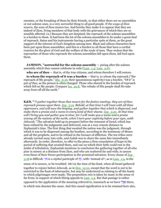 enemies, or the forsaking of them by their friends, so that either there are no assemblies
or not solemn ones, is a very sorrowful thing to all good people. If the ways of Zion
mourn, the sons of Zion mourn too. And hereby they make it to appear that they are
indeed of Zion, living members of that body with the grievances of which they are so
sensibly affected. (2.) Because they are despised; the reproach of the solemn assemblies
is a burden to them. It had been the lot of the solemn assemblies to lie under a great deal
of reproach. Satan and his instruments having a particular spite at them, as the great
support of the interest of God's kingdom among men. Black and odious characters have
been put upon those assemblies; and this is a burden to all those that have a cordial
concern for the glory of God and the welfare of the souls of men. They reckon that the
reproaches of those who reproach the solemn assemblies fall upon them, fall foul upon
them.
JAMISO , "sorrowful for the solemn assembly — pining after the solemn
assembly which they cannot celebrate in exile (Lam_1:4; Lam_2:6).
who are of thee — that is, of thy true citizens; and whom therefore I will restore.
to whom the reproach of it was a burden — that is, to whom thy reproach (“the
reproach of My people,” Mic_6:16; their ignominious captivity) was a burden. “Of it” is
put of thee, as the person is often changed. Those who shared in the burden of reproach
which fell on My people. Compare Isa_25:8, “the rebuke of His people shall He take
away from off all the earth.”
K&D, "“I gather together those that mourn for the festive meeting; they are of thee;
reproach presses upon them. Zep_3:19. Behold, at that time I will treat with all thine
oppressors, and will save the limping, and gather together that which is dispersed, and
make them a praise and a name in every land of their shame. Zep_3:20. At that time
will I bring you and gather you in time; for I will make you a name and a praise
among all the nations of the earth, when I turn your captivity before your eyes, saith
Jehovah.” The salvation held up in prospect before the remnant of Israel, which has
been refined by the judgments and delivered, was at a very remote distance in
Zephaniah's time. The first thing that awaited the nation was the judgment, through
which it was to be dispersed among the heathen, according to the testimony of Moses
and all the prophets, and to be refined in the furnace of affliction. The ten tribes were
already carried away into exile, and Judah was to share the same fate immediately
afterwards. In order, therefore, to offer to the pious a firm consolation of hope in the
period of suffering that awaited them, and one on which their faith could rest in the
midst of tribulation, Zephaniah mentions in conclusion the gathering together of all who
pine in misery at a distance from Zion, and who are scattered far and wide, to assure
even these of their future participation in the promised salvation. Every clause of Zep_
3:18 is difficult. ‫י‬ֵ‫נוּג‬ is a niphal participle of ‫ה‬ָ‫ג‬ָ‫,י‬ with ‫וּ‬ instead of ‫,וֹ‬ as in Lam_1:4, in the
sense of to mourn, or be troubled. Mō‛ēd, the time of the feast, when all Israel gathered
together to rejoice before Jehovah, as in Hos_12:10, except that the word is not to be
restricted to the feast of tabernacles, but may be understood as relating to all the feasts
to which pilgrimages were made. The preposition min is taken by many in the sense of
far from; in support of which Hitzig appeals to Lam_1:4. But that passage is rather
opposed to the application of the meaning referred to, inasmuch as we have ‫י‬ ִ‫ל‬ ְ ִ‫מ‬ there,
in which min denotes the cause. And this causal signification is to be retained here also,
 