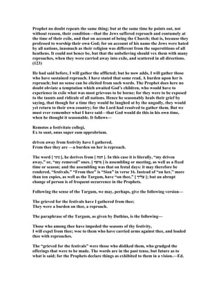 Prophet no doubt repeats the same thing; but at the same time he points out, not
without reason, their condition—that the Jews suffered reproach and contumely at
the time of their exile, and that on account of being the Church; that is, because they
professed to worship their own God; for on account of his name the Jews were hated
by all nations, inasmuch as their religion was different from the superstitions of all
heathens. It could not hence be, but that the unbelieving should vex them with many
reproaches, when they were carried away into exile, and scattered in all directions.
(123)
He had said before, I will gather the afflicted; but he now adds, I will gather those
who have sustained reproach. I have stated that some read, A burden upon her is
reproach; but no sense can be elicited from such words. The Prophet does here no
doubt obviate a temptation which awaited God’s children, who would have to
experience in exile what was most grievous to be borne; for they were to be exposed
to the taunts and ridicule of all nations. Hence he seasonably heals their grief by
saying, that though for a time they would be laughed at by the ungodly, they would
yet return to their own country; for the Lord had resolved to gather them. But we
must ever remember what I have said—that God would do this in his own time,
when he thought it seasonable. It follows—
Remotos a festivitate collegi,
Ex to sunt, onus super eam opprobrium.
driven away from festivity have I gathered,
From thee they are —a burden on her is reproach.
The word [ ‫נוגי‬ ], he derives from [ ‫הגה‬ ]. In this case it is literally, “my driven
away,” or, “my removed” ones. [ ‫מועד‬ ] is assembling or meeting, as well as a fixed
time or season; and the assembling was that on festal days: it may therefore be
rendered, “festivals.” “From thee” is “Sion” in verse 16. Instead of “on her,” more
than ten copies, as well as the Targum, have “on thee,” [ ‫עליך‬ ]; but an abrupt
change of person is of frequent occurrence in the Prophets.
Following the sense of the Targum, we may, perhaps, give the following version—
The grieved for the festivals have I gathered from thee;
They were a burden on thee, a reproach.
The paraphrase of the Targum, as given by Dathius, is the following—
Those who among thee have impeded the seasons of thy festivity,
I will expel from thee; woe to them who have carried arms against thee, and loaded
thee with reproaches.
The “grieved for the festivals” were those who disliked them, who grudged the
offerings that were to be made. The words are in the past tense, but future as to
what is said; for the Prophets declare things as exhibited to them in a vision.—Ed.
 