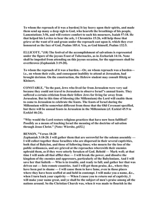 To whom the reproach of it was a burden] It lay heavy upon their spirits, and made
them send up many a deep sigh to God, who heareth the breathings of his people,
Lamentations 3:56, and will restore comfort to such his mourners, Isaiah 57:18. He
that helped his Levites to bear the ark, 1 Chronicles 15:26, will help those that
grieve at the want of it and groan under the reproach cast upon it, which they ever
honoured as the face of God, Psalms 105:4. Yea, as God himself, Psalms 132:5.
ELLICOTT, "(18) The festival of the accomplishment of salvations is represented
under the figure of the joyous Feast of Tabernacles, as in Zechariah 14:16. one
shall be impeded from attending on this joyous occasion, for the oppressors shall be
overthrown (Zephaniah 3:19-20).
To whom the reproach of it was a burden.—Or, on whom reproach was a burden—
i.e., on whom their exile, and consequent inability to attend at Jerusalem, had
brought derision. On the construction, the Hebrew student may consult Hitzig or
Kleinert.
CO STABLE, "In the past, Jews who lived far from Jerusalem were very sad
because they could not travel to Jerusalem to observe Israel"s annual feasts. They
suffered a certain criticism from their fellow Jews for living far away from
Jerusalem. But in this time of blessing (the Millennium) the Lord will enable them
to come to Jerusalem to celebrate the feasts. The feasts of Israel during the
Millennium will be somewhat different from those that the Old Covenant specified,
but there will be annual feasts in Jerusalem in the Millennium (cf. Ezekiel 45:9 to
Ezekiel 46:24).
"Why would the Lord restore religious practices that have now been fulfilled?
Possibly as a means of teaching Israel the meaning of the doctrine of salvation
through Jesus Christ." [ ote: Wiersbe, p432.]
BE SO , "Verses 18-20
Zephaniah 3:18-20. I will gather them that are sorrowful for the solemn assembly —
I will collect together those Israelites who are dispersed in their several captivities,
both that of Babylon, and those of following times; who mourn for the loss of the
public ordinances, and are grieved at the reproaches wherewith their enemies
upbraid them, as if they were utterly forsaken of God. Behold — Mark well; at that
time I will undo all that afflict thee — I will break the power, and dissolve the
kingdom of thy enemies and oppressors, particularly of the Babylonians. And I will
save her that halteth — Who is in trouble, and ready to fall; and gather her that was
driven out — Into remote countries. And I will get them praise, &c., where they
have been put to shame — I will cause them to have fame, even in those places
where they have been scoffed at and held in contempt. I will make you a name, &c.,
when I turn back your captivity — When I cause you to return out of captivity, I
will make your name great, and ye shall be the subject of men’s praise among all the
nations around. So the Christian Church was, when it was made to flourish in the
 