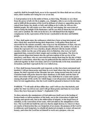 captivity shall be brought back, never to be repeated; for thou shalt not see evil any
more, their troubles now being for ever at an end.
2. God promises to be in the midst of them, as their king, Messiah, to save them
from the power of all evil. He is mighty, yea, Almighty, able to save to the uttermost,
and to fulfil all the promises of his word in defiance of whatever opposition may be
raised from Satan, sin, death, or hell; and willing as he is able, he will save his
faithful people. He will rejoice over thee with joy and singing, the conversion of
sinners being the delight of the Redeemer; and he sees then in them the travail of his
soul, and is satisfied. He will rest in his love; he will himself feel the highest
complacence in the expressions of his favour vouchsafed to his dear and faithful
people.
3. They shall again enjoy the ordinances which have been so long interrupted, and
after which they mourned during their dispersion. I will gather them that are
sorrowful for the solemn assembly, who weep over the desolations of Zion, who are
of thee, the true children of the Jerusalem which is above, the mother of us all; to
whom the reproach of it was a burden, deeply affected with the insults of their
enemies, which was the case of the pious Jews in Babylon, who were, in God's
appointed time, restored to their temple and worship at Jerusalem. The Jews in
their present dispersion lament also the sad interruption of the service of the
sanctuary; and those, who are converted from among them long for the day of their
brethren's restoration, when they may be gathered into the church of Christ, and be
collected together in their own land, and serve God literally in his holy mountain at
Jerusalem, and their reproach be for ever rolled away.
4. They shall become honourable and respected, as they have been contemned and
insulted. I will get them praise and fame in every land where they have been put to
shame, for their rejection of the Messiah: but now, being turned unto the Lord, all
Christian lands will praise them for their obedience to the faith; and the fame of
their conversion will spread a general joy; they shall then be a name and a praise
among all people of the earth; for which happy event all gracious souls should unite
their fervent supplications, that the Lord would be pleased to hasten it in his time.
PARKER, ""I will undo all that afflict thee: and I will save her that halteth, and
gather her that was driven out; and I will get them praise and fame in every land
where they have been put to shame" ( Zephaniah 3:19).
To these miracles the omnipotence of God addresses itself; not to the healing of
broken limbs or infirm members of the body, not to the restoration of sight and
hearing and speech only, but to the obliteration of iniquity, to the forgiveness of
rebellion, to the restoration of lost souls, will God address the almightiness of his
love. The Lord did not build the universe that he might destroy it; wherever there
are marks of destruction they are footprints of an enemy; the purpose of the Lord is
to obliterate such footprints, to rebuild all shattered strength, to restore all marred
beauty; and when the Lord has set himself to work out a purpose, who can
 
