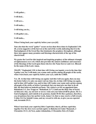 I will gather...
I will deal...
I will save...
I will make...
I will bring you in...
I will gather you...
I will make...
When I bring back your captivity before your eyes.[42]
ote also that the word "gather" occurs no less than three times in Zephaniah 3:18-
20, a term suggestive of the harvest at the end of the world, indicating that it is the
final judgment of the Great Day that dominates the prophecy throughout, although
there also appear many promises and blessings characteristic of the age of the
church itself.
We praise the Lord for this inspired and inspiring prophecy of the ultimate triumph
of righteousness over evil, which also provides the utmost confidence and assurance
of the blessings of the Lord upon them who love his ame forever and ever. Blessed
be the name of the Lord. Amen.
TRAPP, "Zephaniah 3:20 At that time will I bring you [again], even in the time that
I gather you: for I will make you a name and a praise among all people of the earth,
when I turn back your captivity before your eyes, saith the LORD.
Ver. 20. At that time will I bring you again] And this I tell you again, that you may
the better believe it; only you must wait my time, for, in time will I bring you again,
and in time will I gather you, and in time will I make your name and a praise among
all people of the earth, as before I promised; but you must give me time to do all
this. He that believest maketh not haste. The vision is yet for an appointed time,
Habakkuk 2:3. {See Trapp on "Habakkuk 2:3"} Limit not the Holy One of Israel,
set him not a day, say not now or never; wake not your beloved till he please. He is a
God of judgment, and waiteth to be gracious, Isaiah 30:18. Have patience, therefore,
yea, let patience have her perfect work, James 1:4, that ye may receive a full reward,
2 John 1:8. For behold I come, and my reward is with me, to give you an expected
end, Jeremiah 29:11.
When I turn back your captivity] Heb. Captivities; that is, all four captivities
together For the Jews were carried captive to Babylon (1) Under Manasseh, 2
Chronicles 33:11. (2) ext, under Jehoiachim, 2 Chronicles 36:6. (3) Under
 