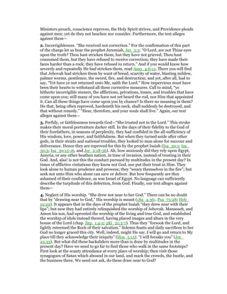 Ministers preach, conscience reproves, the Holy Spirit strives, and Providence pleads
against men; yet do they not hearken nor consider. Furthermore, the text alleges
against them—
2. Incorrigibleness. “She received not correction.” For the confirmation of this part
of the charge let us hear the prophet Jeremiah, Jer_5:3: “O Lord, are not Thine eyes
upon the truth? Thou hast stricken them, but they have not grieved; Thou hast
consumed them, but they have refused to receive correction; they have made their
faces harder than a rock; they have refused to return.” And if you would know how
severely and repeatedly He had stricken them, read Amo_4:6-11, There you will find
that Jehovah had stricken them by want of bread, scarcity of water, blasting mildew,
palmer worms, pestilence, the sword, fire, and destruction; and yet, after all, had to
say, “Yet have ye not returned unto Me, saith the Lord.” How impervious must have
been their hearts to withstand all these corrective measures. Call to mind, “ye
hitherto incorrigible sinners, the afflictions, privations, losses, and troubles that have
come upon you; still many of you have not yet heard the rod, nor Him that appointed
it. Can all these things have come upon you by chance? Is there no meaning in them?
He that, being often reproved, hardeneth his neck, shall suddenly be destroyed, and
that without remedy.” “Hear, therefore, and your souls shall live.” Again, our text
alleges against them—
3. Perfidy, or faithlessness towards God—“She trusted not in the Lord.” This stroke
makes their moral portraiture darker still. In the days of their fidelity to the God of
their forefathers, in seasons of perplexity, they had confided in the all-sufficiency of
His wisdom, love, power, and faithfulness. But when they turned aside after other
gods, in their straits and national troubles, they looked to man alone for succour and
deliverance. Hence they are reproved for this by the prophet Isaiah (Isa_30:1; Isa_
30:3; Isa_30:15-16, and Jer_2:18-36). Ah, how anxiously did they rely upon Egypt,
Assyria, or any other heathen nation, in time of invasion, instead of trusting in their
God. And, alas! is not this the conduct pursued by multitudes in the present day? In
times of afflictive visitations they know not God, nor put their trust in Him. They
look alone to human prudence and prowess; they “weary themselves in the fire”; but
seek not unto Him who alone can save or deliver. But how frequently are they
ashamed of their confidence, as was Israel of Egypt. No language can sufficiently
describe the turpitude of this defection, from God. Finally, our text alleges against
them—
4. Neglect of His worship. “She drew not near to her God.” There can be no doubt
that by “drawing near to God,” His worship is meant (1Sa_4:36;. Psa_73:28; Heb_
10:22). It appears that in the days of the prophet Isaiah “they drew near with their
lips”; but now they had entirely relinquished the worship of Jehovah. Manasseh, and
Amon his son, had uprooted the worship of the living and true God, and established
the worship of idols instead thereof, having placed images and altars in the very
house of the Lord (chap. Zep_1:4-5; 2Ki_21:3-7). Thus they “forsook the Lord, and
lightly esteemed the Rock of their salvation.” Solemn feasts and daily sacrifices to her
God no longer graced this city. Well, indeed, might He say, I will go and return to My
place till they acknowledge their iniquity” (Hos_5:15). “I will forsake you” (Jer_
23:33). But what did these backsliders more than is done by multitudes in the
present day? Have we need to go far to find those who walk in the same footsteps?
First look at the scanty attendance at every place of worship; then visit those
synagogues of Satan which abound in our land, and mark the crowds, the bustle, and
the business there. We need not ask, do these draw near to God?
 