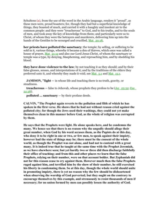 Schultens (a), from the use of the word in the Arabic language, renders it "proud", as
these men were, proud boasters; for, though they had but a superficial knowledge of
things, they boasted of much, and carried it with a haughty and insolent air to the
common people: and they were "treacherous" to God, and to his truths, and to the souls
of men, and took away the key of knowledge from them; and particularly were so to
Christ, of whom they were the betrayers and murderers, delivering him up into the
hands of the Gentiles to be scourged and crucified, Mat_20:18,
her priests have polluted the sanctuary; the temple; by selling, or suffering to be
sold in it, various things, whereby it became a den of thieves, which once was called a
house of prayer, Mat_21:12 and also our Lord Jesus Christ, of whom the sanctuary or
temple was a type, by denying, blaspheming, and reproaching him, and by shedding his
blood:
they have done violence to the law; by not teaching it as they should; and by their
false glosses, senses, and interpretations of it; and by the traditions of the elders they
preferred unto it, and whereby they made it void; see Mat_5:1 and Mat_15:1.
JAMISO , "light — in whose life and teaching there is no truth, gravity, or
steadiness.
treacherous — false to Jehovah, whose prophets they profess to be (Jer_23:32; Eze_
22:28).
polluted ... sanctuary — by their profane deeds.
CALVI , "The Prophet again reverts to the pollution and filth of which he has
spoken in the first verse. He shows that he had not without reason cried against the
polluted city; for though the Jews used their washings, they could not yet make
themselves clean in this manner before God, as the whole of religion was corrupted
by them.
He says that the Prophets were light. He alone speaks here, and he condemns the
many. We hence see that there is no reason why the ungodly should allege their
great number, when God by his word accuses them, as the Papists do at this day,
who deny it to be right in one or two, or few men, to speak against their impiety,
however bad the state of things may be; there must be the consent of the whole
world, as though the Prophet was not alone, and had not to contend with a great
many. It is indeed true that he taught at the same time with the Prophet Jeremiah,
as we have elsewhere seen; but yet hardly two or three did then discharge faithfully
their office of teaching; and from this and other places we learn that the false
Prophets, relying on their number, were on that account bolder. But Zephaniah did
not for this reason cease to cry against them. However much then the false Prophets
raged against him, and terrified him by the show of their number, he still exercised
his liberty in condemning them. So at this day, though the whole world should unite
in promoting impiety, there is yet no reason why the few should be disheartened
when observing the worship of God perverted; but they ought on the contrary to
encourage themselves by this example, and strenuously to resist thousands of men if
necessary; for no union formed by men can possibly lessen the authority of God.
 
