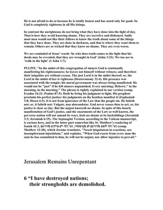 He is not afraid to do so because he is totally honest and has acted only for good. So
God is completely righteous in all His doings.
In contrast the unrighteous do not bring what they have done into the light of day.
That is how they avoid knowing shame. They are secretive and dishonest. Sadly
most men would not like their fellows to know the truth about some of the things
that they have done. They are done in darkness, and that is where they want them to
remain. Others are so wicked that they know no shame. They are even worse.
We are reminded of Jesus’ words ‘he who does truth comes to the light that his
deeds may be revealed, that they are wrought in God’ (John 3:21). We too are to
‘walk in the light’ (1 John 1:7).
PULPIT, "In the midst of this congregation of sinners God is continually
manifesting his righteousness; he leaves not himself without witness; and therefore
their iniquities are without excuse. The just Lord is in the midst thereof; or, the
Lord in the midst of her is righteous (Deuteronomy 32:4). His presence was
associated with the temple; his moral government was always being manifested. He
would not be "just" if he left sinners unpunished. Every morning; Hebrew," in the
morning, in the morning." The phrase is rightly explained in our version (comp.
Exodus 16:21; Psalms 87:5). Doth he bring his judgment to light. His prophets
proclaim his perfect justice; his judgments on the heathen manifest it (Zephaniah
3:8; Hosea 6:5). It is not from ignorance of the Law that the people sin. He faileth
not; or, it faileth not; Vulgate, non abscoudetur. God never ceases thus to act; or, his
justice is clear as (lay. But the unjust knoweth no shame. In spite of this hourly
manifestation of God's justice, and the enactments of the Law so well known, the
perverse nation will not amend its ways, feels no shame at its backslidings (Jeremiah
3:3; Jeremiah 6:15). The Septuagint Version, according to the Vatican manuscript,
is curious here, and in the latter part somewhat like St. Matthew's rendering of
Isaiah 42:3, ‫́ףוי‬‫ח‬‫̓נביפ‬‫ב‬ ‫̓ם‬‫ו‬ ‫́בם‬‫י‬‫̓היך‬‫ב‬ ‫́דםש‬̓‫ו‬ ‫̓ך‬‫ץ‬‫ן‬ ̀‫י‬‫ךב‬,‫́בם‬‫י‬‫̓היך‬‫ב‬ ‫͂ךןע‬‫י‬‫םו‬ ‫̓ע‬‫י‬‫ו‬ ‫̓ך‬‫ץ‬‫ן‬ ́‫י‬‫ךב‬ (comp.
Matthew 12:20), which Jerome translates, " escit iniquitatem in exactione, nec
insempiternum injustitiam," and explains, "When God exacts from every man the
sum he has committed to him, he will not be unjust, nor allow injustice to prevail."
Jerusalem Remains UnrepentantJerusalem Remains UnrepentantJerusalem Remains UnrepentantJerusalem Remains Unrepentant
6 “I have destroyed nations;
their strongholds are demolished.
 