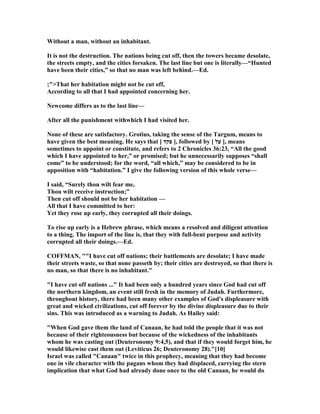 Without a man, without an inhabitant.
It is not the destruction. The nations being cut off, then the towers became desolate,
the streets empty, and the cities forsaken. The last line but one is literally—“Hunted
have been their cities,” so that no man was left behind.—Ed.
;">That her habitation might not be cut off,
According to all that I had appointed concerning her.
ewcome differs as to the last line—
After all the punishment withwhich I had visited her.
one of these are satisfactory. Grotius, taking the sense of the Targum, means to
have given the best meaning. He says that [ ‫פקד‬ ], followed by [ ‫על‬ ], means
sometimes to appoint or constitute, and refers to 2 Chronicles 36:23, “All the good
which I have appointed to her,” or promised; but he unnecessarily supposes “shall
come” to be understood; for the word, “all which,” may be considered to be in
apposition with “habitation.” I give the following version of this whole verse—
I said, “Surely thou wilt fear me,
Thou wilt receive instruction;”
Then cut off should not be her habitation —
All that I have committed to her:
Yet they rose up early, they corrupted all their doings.
To rise up early is a Hebrew phrase, which means a resolved and diligent attention
to a thing. The import of the line is, that they with full-bent purpose and activity
corrupted all their doings.—Ed.
COFFMA , ""I have cut off nations; their battlements are desolate; I have made
their streets waste, so that none passeth by; their cities are destroyed, so that there is
no man, so that there is no inhabitant."
"I have cut off nations ..." It had been only a hundred years since God had cut off
the northern kingdom, an event still fresh in the memory of Judah. Furthermore,
throughout history, there had been many other examples of God's displeasure with
great and wicked civilizations, cut off forever by the divine displeasure due to their
sins. This was introduced as a warning to Judah. As Hailey said:
"When God gave them the land of Canaan, he had told the people that it was not
because of their righteousness but because of the wickedness of the inhabitants
whom he was casting out (Deuteronomy 9:4,5), and that if they would forget him, he
would likewise cast them out (Leviticus 26; Deuteronomy 28)."[10]
Israel was called "Canaan" twice in this prophecy, meaning that they had become
one in vile character with the pagans whom they had displaced, carrying the stern
implication that what God had already done once to the old Canaan, he would do
 