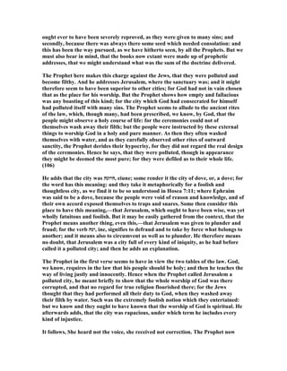 ought ever to have been severely reproved, as they were given to many sins; and
secondly, because there was always there some seed which needed consolation: and
this has been the way pursued, as we have hitherto seen, by all the Prophets. But we
must also bear in mind, that the books now extant were made up of prophetic
addresses, that we might understand what was the sum of the doctrine delivered.
The Prophet here makes this charge against the Jews, that they were polluted and
become filthy. And he addresses Jerusalem, where the sanctuary was; and it might
therefore seem to have been superior to other cities; for God had not in vain chosen
that as the place for his worship. But the Prophet shows how empty and fallacious
was any boasting of this kind; for the city which God had consecrated for himself
had polluted itself with many sins. The Prophet seems to allude to the ancient rites
of the law, which, though many, had been prescribed, we know, by God, that the
people might observe a holy course of life: for the ceremonies could not of
themselves wash away their filth; but the people were instructed by these external
things to worship God in a holy and pure manner. As then they often washed
themselves with water, and as they carefully observed other rites of outward
sanctity, the Prophet derides their hypocrisy, for they did not regard the real design
of the ceremonies. Hence he says, that they were polluted, though in appearance
they might be deemed the most pure; for they were defiled as to their whole life.
(106)
He adds that the city was ‫,היונה‬ eiune; some render it the city of dove, or, a dove; for
the word has this meaning: and they take it metaphorically for a foolish and
thoughtless city, as we find it to be so understood in Hosea 7:11; where Ephraim
was said to be a dove, because the people were void of reason and knowledge, and of
their own accord exposed themselves to traps and snares. Some then consider this
place to have this meaning,—that Jerusalem, which ought to have been wise, was yet
wholly fatuitous and foolish. But it may be easily gathered from the context, that the
Prophet means another thing, even this,—that Jerusalem was given to plunder and
fraud; for the verb ‫,ינה‬ ine, signifies to defraud and to take by force what belongs to
another; and it means also to circumvent as well as to plunder. He therefore means
no doubt, that Jerusalem was a city full of every kind of iniquity, as he had before
called it a polluted city; and then he adds an explanation.
The Prophet in the first verse seems to have in view the two tables of the law. God,
we know, requires in the law that his people should be holy; and then he teaches the
way of living justly and innocently. Hence when the Prophet called Jerusalem a
polluted city, he meant briefly to show that the whole worship of God was there
corrupted, and that no regard for true religion flourished there; for the Jews
thought that they had performed all their duty to God, when they washed away
their filth by water. Such was the extremely foolish notion which they entertained:
but we know and they ought to have known that the worship of God is spiritual. He
afterwards adds, that the city was rapacious, under which term he includes every
kind of injustice.
It follows, She heard not the voice, she received not correction. The Prophet now
 