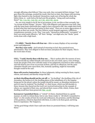 strongly affirming what follows) “they rose early, they corrupted all their doings;” God
gave them His warnings, awaited the result; they lost no time, they began with morning
light; they hasted to rise, burdened themselves, made sure of having the whole day
before them, to - seek God as He had sent His prophets, “rising early and sending
them?” Jer_7:13, Jer_7:25; Jer_11:7; Jer_26:5; Jer_29:19.
No, nor even simply to do ill, but of set purpose. to do, not this or that corruptly, but
“to corrupt all their doings.” Jerome: “They with diligence and eagerness rose early, that,
with the same haste wherewith they ought to have returned to Me, they might shew forth
in deed what they had conceived amiss in their mind.” There are as many aggravations of
their sin as there are words. The four Hebrew words bespeak eagerness, willfulness,
completeness enormity, in sin. They “rose early,” themselves deliberately “corrupted,” of
their own mind made offensive, “all” their “doings,” not slight acts, but “deeds,” great
works done with a high hand .
CLARKE, "Surely thou wilt fear me - After so many displays of my sovereign
power and judgments.
But they rose early - And instead of returning to God, they practiced every
abomination. They were diligent to find out times and places for their iniquity. This is
the worst state of man.
GILL, "I said, Surely thou wilt fear me,.... This is spoken after the manner of men;
as if God should say within himself, and reason in his own mind, upon a view of things,
surely the people of the Jews will take notice of my judgments executed on other nations,
and will stand in awe of me on account of them; and fear to offend me, lest the same
calamities should come upon them; this, humanly speaking, might be reasonably
thought would be the case:
thou wilt receive instruction; by these judgments, taking warning by them; repent,
reform, and amend, and thereby escape the like:
so their dwelling should not be cut off; or, "its dwelling"; the dwelling of the city of
Jerusalem, the houses in it; the dwelling places of the inhabitants of it; the singular
being put for the plural; unless the temple should be meant, as Abendana interprets it;
and so it may be rendered "his dwelling" (c); their house, which was left desolate to
them, because they feared not the Lord; nor received instruction by the example of
others; nor repented of their sins, and altered their course of life; which, if done, their
dwelling would have been preserved, Mat_23:38,
howsoever I punished them; or "visited" (d) them; chastised them in a gentle
manner, in order to reform them, but in vain. Some render it, "all which I committed to
them" (e); the oracles of God, his word and ordinances, his promises, and the blessings
of his goodness, which he deposited with them, in order to do them good, and bring
them to repentance. The Targum is,
"all the good things which I have said unto them (or promised them), I will bring unto
them;''
 