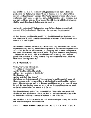rest tremble; and as in the commonwealth, poena ad paucos, metus ad omnes;
punishment for the few, fear for everybody so it should be in the Church. Other
men’s woes should be our warnings; others’ sufferings our sermons; others’ lashes
our lessons; God’s house of correction a school of instruction, where we should hear
and fear, and do no more so, Deuteronomy 17:13. He that trembleth not in hearing
shall be crushed to pieces in feeling, said that martyr.
And receive instruction] This I promised myself of thee, but am disappointed,
Jeremiah 15:3. See Zephaniah 3:2, thou art therefore ripe for destruction.
So their dwelling should not be cut off] They should have redeemed their sorrows
and saved their city. And this God speaks to others, as weary of speaking any longer
to them to so little purpose.
But they rose early and corrupted, &c.] Manicabant, they made haste, that no time
might be lost; they woefully wasted that best part of the day, the morning (which ‫נבם‬
‫ןצוככוי‬ ‫,וסדןם‬ furthereth every business), in corrupting their practices, doing evil as
they could. Once (saith a reverend man) Peter’s argument was more than probable;
These men are not drunk, for it is but the third hour of the day. ow, men are
grown such husbands, as that by that time they will return their stocks, and have
their brains crowing before day.
PETT, "Zephaniah 3:7
“I said, ‘Surely you will fear me,
You will receive correction,’
And her dwelling will not be cut off,
All that I have appointed to do with her.
But they arose early,
And corrupted all their doings.’
God’s hope was that the example of these nations who had been cut off would stir
His own people to give regard to Him, to take heed to Him and hear His warnings,
to seek His guidance and walk in it. Then she would be secure in her land. All would
be well. Her own dwelling would not be cut off, her cities would prosper, she would
receive all the good that God wanted to do for her.
But they did not take notice. They enthusiastically (arose early) went about their
sinful ways. They just ignored Him, giving Him perfunctory acknowledgement. In
all they did they were deceitful and treacherous in their behaviour.
It is a warning to us that we should learn the lessons of the past. If only we would do
that how much anguish it would save us.
SIMEO , "WHAT RECOMPE CE WE MAY EXPECT FOR OUR EGLECT
 