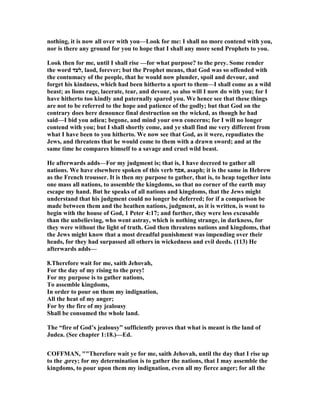 nothing, it is now all over with you—Look for me: I shall no more contend with you,
nor is there any ground for you to hope that I shall any more send Prophets to you.
Look then for me, until I shall rise —for what purpose? to the prey. Some render
the word ‫,לעד‬ laod, forever; but the Prophet means, that God was so offended with
the contumacy of the people, that he would now plunder, spoil and devour, and
forget his kindness, which had been hitherto a sport to them—I shall come as a wild
beast; as lions rage, lacerate, tear, and devour, so also will I now do with you; for I
have hitherto too kindly and paternally spared you. We hence see that these things
are not to be referred to the hope and patience of the godly; but that God on the
contrary does here denounce final destruction on the wicked, as though he had
said—I bid you adieu; begone, and mind your own concerns; for I will no longer
contend with you; but I shall shortly come, and ye shall find me very different from
what I have been to you hitherto. We now see that God, as it were, repudiates the
Jews, and threatens that he would come to them with a drawn sword; and at the
same time he compares himself to a savage and cruel wild beast.
He afterwards adds—For my judgment is; that is, I have decreed to gather all
nations. We have elsewhere spoken of this verb ‫,אסף‬ asaph; it is the same in Hebrew
as the French trousser. It is then my purpose to gather, that is, to heap together into
one mass all nations, to assemble the kingdoms, so that no corner of the earth may
escape my hand. But he speaks of all nations and kingdoms, that the Jews might
understand that his judgment could no longer be deferred; for if a comparison be
made between them and the heathen nations, judgment, as it is written, is wont to
begin with the house of God, 1 Peter 4:17; and further, they were less excusable
than the unbelieving, who went astray, which is nothing strange, in darkness, for
they were without the light of truth. God then threatens nations and kingdoms, that
the Jews might know that a most dreadful punishment was impending over their
heads, for they had surpassed all others in wickedness and evil deeds. (113) He
afterwards adds—
8.Therefore wait for me, saith Jehovah,
For the day of my rising to the prey!
For my purpose is to gather nations,
To assemble kingdoms,
In order to pour on them my indignation,
All the heat of my anger;
For by the fire of my jealousy
Shall be consumed the whole land.
The “fire of God’s jealousy” sufficiently proves that what is meant is the land of
Judea. (See chapter 1:18.)—Ed.
COFFMA , ""Therefore wait ye for me, saith Jehovah, until the day that I rise up
to the ,prey; for my determination is to gather the nations, that I may assemble the
kingdoms, to pour upon them my indignation, even all my fierce anger; for all the
 