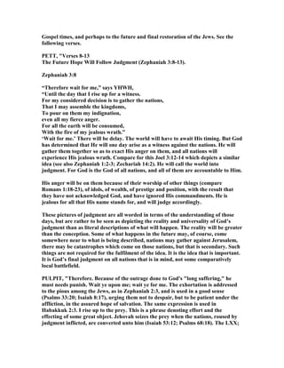 Gospel times, and perhaps to the future and final restoration of the Jews. See the
following verses.
PETT, "Verses 8-13
The Future Hope Will Follow Judgment (Zephaniah 3:8-13).
Zephaniah 3:8
“Therefore wait for me,” says YHWH,
“Until the day that I rise up for a witness.
For my considered decision is to gather the nations,
That I may assemble the kingdoms,
To pour on them my indignation,
even all my fierce anger.
For all the earth will be consumed,
With the fire of my jealous wrath.”
‘Wait for me.’ There will be delay. The world will have to await His timing. But God
has determined that He will one day arise as a witness against the nations. He will
gather them together so as to exact His anger on them, and all nations will
experience His jealous wrath. Compare for this Joel 3:12-14 which depicts a similar
idea (see also Zephaniah 1:2-3; Zechariah 14:2). He will call the world into
judgment. For God is the God of all nations, and all of them are accountable to Him.
His anger will be on them because of their worship of other things (compare
Romans 1:18-23), of idols, of wealth, of prestige and position, with the result that
they have not acknowledged God, and have ignored His commandments. He is
jealous for all that His name stands for, and will judge accordingly.
These pictures of judgment are all worded in terms of the understanding of those
days, but are rather to be seen as depicting the reality and universality of God’s
judgment than as literal descriptions of what will happen. The reality will be greater
than the conception. Some of what happens in the future may, of course, come
somewhere near to what is being described, nations may gather against Jerusalem,
there may be catastrophes which come on those nations, but that is secondary. Such
things are not required for the fulfilment of the idea. It is the idea that is important.
It is God’s final judgment on all nations that is in mind, not some comparatively
local battlefield.
PULPIT, "Therefore. Because of the outrage done to God's "long suffering," he
must needs punish. Wait ye upon me; wait ye for me. The exhortation is addressed
to the pious among the Jews, as in Zephaniah 2:3, and is used in a good sense
(Psalms 33:20; Isaiah 8:17), urging them not to despair, but to be patient under the
affliction, in the assured hope of salvation. The same expression is used in
Habakkuk 2:3. I rise up to the prey. This is a phrase denoting effort and the
effecting of some great object. Jehovah seizes the prey when the nations, roused by
judgment inflicted, are converted unto him (Isaiah 53:12; Psalms 68:18). The LXX;
 