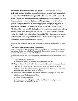 pointing the last word differently ( ‫עד‬ ), renders, ‫ע‬ʆ‫י‬‫ו‬ ‫לןץ‬ ‫́ע‬‫ש‬‫́ףו‬‫ב‬‫םבףפ‬ʆ‫ב‬ ‫́סבם‬‫ו‬‫ל‬ʇ‫ח‬ ‫ע‬ʆ‫י‬‫ו‬‫ע‬ʆ‫י‬‫ו‬ ‫לןץ‬ ‫́ע‬‫ש‬‫́ףו‬‫ב‬‫םבףפ‬ʆ‫ב‬ ‫́סבם‬‫ו‬‫ל‬ʇ‫ח‬ ‫ע‬ʆ‫י‬‫ו‬‫ע‬ʆ‫י‬‫ו‬ ‫לןץ‬ ‫́ע‬‫ש‬‫́ףו‬‫ב‬‫םבףפ‬ʆ‫ב‬ ‫́סבם‬‫ו‬‫ל‬ʇ‫ח‬ ‫ע‬ʆ‫י‬‫ו‬‫ע‬ʆ‫י‬‫ו‬ ‫לןץ‬ ‫́ע‬‫ש‬‫́ףו‬‫ב‬‫םבףפ‬ʆ‫ב‬ ‫́סבם‬‫ו‬‫ל‬ʇ‫ח‬ ‫ע‬ʆ‫י‬‫ו‬
‫́סיןם‬‫ץ‬‫לבספ‬‫́סיןם‬‫ץ‬‫לבספ‬‫́סיןם‬‫ץ‬‫לבספ‬‫́סיןם‬‫ץ‬‫:לבספ‬ "until the day of my rising up for testimony." Jerome, "In die resurrectionis: "until the day of my rising up for testimony." Jerome, "In die resurrectionis: "until the day of my rising up for testimony." Jerome, "In die resurrectionis: "until the day of my rising up for testimony." Jerome, "In die resurrectionis
meae in futurum." The Fathers interpreted this of the times of Messiahmeae in futurum." The Fathers interpreted this of the times of Messiahmeae in futurum." The Fathers interpreted this of the times of Messiahmeae in futurum." The Fathers interpreted this of the times of Messiah ———— some, ofsome, ofsome, ofsome, of
Christ's resurrection from the dead; some, of his rising up to divide the spoil. But suchChrist's resurrection from the dead; some, of his rising up to divide the spoil. But suchChrist's resurrection from the dead; some, of his rising up to divide the spoil. But suchChrist's resurrection from the dead; some, of his rising up to divide the spoil. But such
interpretations are Mien from the intention of the passage, however allowable asinterpretations are Mien from the intention of the passage, however allowable asinterpretations are Mien from the intention of the passage, however allowable asinterpretations are Mien from the intention of the passage, however allowable as
glosses. For my determination is; literally, my judgment (mishpat) is. My justice isglosses. For my determination is; literally, my judgment (mishpat) is. My justice isglosses. For my determination is; literally, my judgment (mishpat) is. My justice isglosses. For my determination is; literally, my judgment (mishpat) is. My justice is
displayed, as Habakkukdisplayed, as Habakkukdisplayed, as Habakkukdisplayed, as Habakkuk 2:52:52:52:5. The word, according to Keil, never means, "decree" or. The word, according to Keil, never means, "decree" or. The word, according to Keil, never means, "decree" or. The word, according to Keil, never means, "decree" or
"decision." That I may assemble the kingdoms. Not for utter extermination, but to bring"decision." That I may assemble the kingdoms. Not for utter extermination, but to bring"decision." That I may assemble the kingdoms. Not for utter extermination, but to bring"decision." That I may assemble the kingdoms. Not for utter extermination, but to bring
them to a better mind (Isaiahthem to a better mind (Isaiahthem to a better mind (Isaiahthem to a better mind (Isaiah 26:926:926:926:9; Joel; Joel; Joel; Joel 3:113:113:113:11, etc.). Fire of my jealousy (Zephaniah, etc.). Fire of my jealousy (Zephaniah, etc.). Fire of my jealousy (Zephaniah, etc.). Fire of my jealousy (Zephaniah
1:181:181:181:18). God will allow no rival anywhere (Nahum). God will allow no rival anywhere (Nahum). God will allow no rival anywhere (Nahum). God will allow no rival anywhere (Nahum 1:21:21:21:2). This is the reason of the severity). This is the reason of the severity). This is the reason of the severity). This is the reason of the severity
and universality of the judgment The Masorites note that this ' the only verse in theand universality of the judgment The Masorites note that this ' the only verse in theand universality of the judgment The Masorites note that this ' the only verse in theand universality of the judgment The Masorites note that this ' the only verse in the
Bible which contains the whole Hebrew alphabet.Bible which contains the whole Hebrew alphabet.Bible which contains the whole Hebrew alphabet.Bible which contains the whole Hebrew alphabet.
BI 8-10, "Therefore wait ye upon Me, saith the Lord, until the day that I rise up to the
prey.
The encouraging aspects of God’s judgments
In this latter portion of his prophecy, in language pathetic, awe-inspiring, and sublime,
Zephaniah foretells “the restitution of all things,” when “all the ends of the earth shall
remember themselves, and turn unto the Lord.”
I. the beneficent end which the Almighty has in view in sending the judgments referred
to.
1. The conversion of the heathen.
2. The bringing back of the dispersed of Judah, by the Gentiles.
II. The great effects which will follow the conversion and restoration as here predicted.
1. God will turn to the nations a pure language (Hebrews, “a pure lip “). And
2. The nations of the world shall all call upon the name of the Lord, and serve Him
with one consent (Hebrews, “with one shoulder”).
III. The lessons to be drawn from the declared purpose of almighty God. These are—
1. Patience under the judgments of God.
2. Faith in the promises of God.
3. Encouragement from the partial fulfilment of the different judgments and
promises of God. (C. Appleyard, B. A.)
 