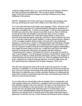 confusion of Babel shall be done away, and all shall speak the language of faith in
one God."[22] Deane also added that, "This, of course, points to Messianic
times."[23] In fact, the miracle of tongues on the Day of Pentecost was a token
fulfillment of this promise.
TRAPP, "Zephaniah 3:9 For then will I turn to the people a pure language, that
they may all call upon the name of the LORD, to serve him with one consent.
Ver. 9. For then will I turn to the people a pure language] "Then," when my sword
hath rid circuit, Ecclesiastes 8:17, and been bathed in the blood of all nations, for
their many and mighty sins, "I will turn to the people," I will turn mine hand upon
the little ones, mine elect, that remnant reserved for royal use. These I will bring,
not into the fire only, but through it, and will refine them as silver is refined,
Zechariah 13:7; Zechariah 13:9, so that their tongue shall be as choice silver,
Proverbs 10:20, their lip shall be a pure lip, as it is here, a lip of excellence, Proverbs
17:7, so that they shall scatter pearls, Matthew 7:6, throw abroad treasure, Matthew
12:35, even apples of gold in shrines of silver, Proverbs 25:11, they shall purify
themselves, as God is pure, 1 John 3:3. Old things shall be past with them, all things
shall become new; new constitution, new communication, new conversation. Look
how the Conqueror sought to bring the French tongue into England, commanding it
to be taught in schools, spoke in courts, &c., so doth the Lord Christ, who rideth
about the world upon his white horses, the apostles and other ministers,
"conquering and to conquer," Revelation 6:2; wherever he prevails, he turneth to
such "a pure language," even the language of Canaan; not the Hebrew tongue (as R.
Abraham senses this text) which all nations shall speak, saith he, in the kingdom of
Christ (what they do in heaven, I have not to say, some are confident), but words of
grace, Colossians 4:6, words of truth and soberness, Acts 26:25, right words, Job
6:25, spiritual speeches, Ephesians 4:29, Scripture language, 1 Peter 4:11.
That they may call upon the name of the Lord] As all God s people do, it is their
character, 1 Corinthians 1:2, he hath no dumb children, they no sooner breathe but
pray, Acts 9:11, for prayer is the breath of the spirit, Romans 8:26, and the fruit of
faith; hence it is called the prayer of faith, and under the phrase of calling upon the
name of the Lord here is meant believing in his name, and reposing upon Christ for
safety here and salvation hereafter.
To serve him with one consent] Heb. with one shoulder, that is, unanimously, and
with conjoined endeavours ( ‫,)ןלןטץלבהןם‬ a metaphor from oxen yoked and setting
their shoulders together to the work ( ‫וםב‬ ‫זץדןם‬ ‫,ץנן‬ Sept.); or else from porters, who
set their several shoulders to the same burden. The saints may the better do so
because they have the Spirit to lift with them and be over beside them, as the
apostle’s word ( ‫)ףץםבםפיכבלגבםופבי‬ importeth, Romans 8:26. Let them therefore
endeavour, by all good means, to keep the unity of the Spirit in the bond of peace,
Ephesians 4:3, that they may say, as holy Miconius did of himself and his colleagues
 
