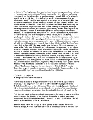 at Gotha, in Thuringia, cucurrimus, certavimus, laboravimus, pugnavimus, vicimus,
et viximus semper coniunctissimi. We ever ran together, strove, laboured, fought,
vanquished, and did all together, in much peace and concord. This is Christian-like
indeed, see Acts 1:14; Acts 2:1; Acts 2:46; Acts 4:32, animo animaque inter se
miscebantur, saith Tertullian, they were all of one heart and of one mind. The very
heathens acknowledged that no people in the world did hold together and love one
another so as Christians did. To see their travails (saith Master Fox concerning the
saints here in times of persecution), their earnest seeking, burning zeal, readings,
watchings, sweet assemblies, love, concord, godly living, faithful marrying with the
faithful, may make us now in these our days of free profession (but lamentable
divisions) to blush for shame. They served the Lord with one shoulder, we shoulder
one another: they kept unity with purity without schism, much less heresy,
glorifying the God and Father of our Lord Jesus Christ with one mind and with one
mouth, Romans 15:6, with a pure lip, as it is here; we are quot homines, tot
sententiae, so many men, so many minds. How many religions are there now among
us! saith one; old heresies new vamped! Our Saviour Christ saith, if the Son of man
come, shall he find faith? &c. Yes, sure he may find many faiths; so many men, so
many faiths. Pudet opprobria nobis, &c. It is a shame and a repraoch to us. It is not
peace but party that some men mind, saith another; their chief studies are studium
partium, et studium novarum rerum, part-taking, and novelling. But what saith the
apostle? If ye speak with several tongues will not he that comes in think ye are mad?
so when the world hears of so many dissonant opinions, will they not think we are
run wild? 1 Corinthians 14:23. Is it not a shame to us that the Turks should say, we
may sooner look that the fingers on our hands should be all of one length than that
the Christians should be all of one judgment? Why should any Julian jeer us for our
divisions? why should any Camian hit us in the teeth with our many sects and
schisms? Pardon may be gotten for our other sins by faith in Christ’s blood,
discordiam neque si sanguinem fundamus expiabimus (saith Oecolampadius to the
Lutherans of his time), our scandalous discords God will judge.
CO STABLE, "Verse 9
A. The purification of the nations3:9
"Then" signals a major change in time as well as in the focus of Zephaniah"s
prophecy. It is a hinge word that serves as a transition from judgment in the
Tribulation to blessing in the Millennium. Then, after these judgments ( Zephaniah
1:2 to Zephaniah 3:8), the Lord promised to give the peoples of the world lips that
would speak truth and grace rather than lies and defiled speech (cf. Isaiah 6:5-7).
"Lip does not stand for language, but is mentioned as the organ of speech, by which
a man expresses the thoughts of his heart, so that purity of the lips involves or
presupposes the purification of the heart." [ ote: C. F. Keil, " Zephaniah ," in The
Twelve Minor Prophets, 2:156. Cf. Isaiah 6:5-7.]
Yahweh would effect this change in all the people of the world so they would
worship Him (cf. Genesis 4:26) and serve Him as one united family of nations. This
 