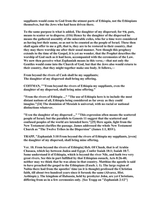 suppliants would come to God from the utmost parts of Ethiopia, not the Ethiopians
themselves, but the Jews who had been driven there.
To the same purpose is what is added, The daughter of my dispersed; for ‫,פוף‬ puts,
means to scatter or to disperse. (116) Hence by the daughter of the dispersed he
means the gathered assembly of the miserable exiles, who for a time were considered
as having lost their name, so as not to be counted as the people of Israel. These then
shall again offer to me a gift, that is, they are to be restored to their country, that
they may there worship me after their usual manner. ow though this prophecy
extends to the time of the Gospel, it is yet no wonder, that the Prophet describes the
worship of God such as it had been, accompanied with the ceremonies of the Law.
We now then perceive what Zephaniah means in this verse,—that not only the
Gentiles would come into the Church of God, but that the Jews also would return to
their country, that they might together make one body. It follows,—
From beyond the rivers of Cush shall be my suppliants;
The daughter of my dispersed shall bring my offering.
COFFMA , ""From beyond the rivers of Ethiopia my suppliants, even the
daughter of my dispersed, shall bring mine offering."
"From the rivers of Ethiopia ..." "The use of Ethiopia here is to include the most
distant nations of all, Ethiopia being considered as far away as they could
imagine."[24] The dominion of Messiah is universal, with no racial or national
distinctions whatever.
"Even the daughter of my dispersed ..." "This expression often means the scattered
people of Israel; but the parallels to Genesis 11 suggest that the scattered and
confused peoples of the world are intended here."[25] Here again, light from the
ew Testament clarifies the passage. James addressed the whole ew Testament
Church as "The Twelve Tribes in the Dispersion" (James 1:1, RSV).
TRAPP, "Zephaniah 3:10 From beyond the rivers of Ethiopia my suppliants, [even]
the daughter of my dispersed, shall bring mine offering.
Ver. 10. From beyond the rivers of Ethiopia] Heb. Of Chush, that is of Arabia
Chusaea, which lay between Judea and Egypt. Confer Isaiah 18:1; Isaiah 18:7.
Some understand it of Ethiopia, which is beyond the river ile, and hath two very
great rivers. See this in part fulfilled by that Ethiopian eunuch, Acts 8:26-40;
neither may we think that he was alone in that country. Matthias the apostle is said
to have preached the gospel to the Ethiopians (Euseb. i. 1). The large region of
ubia there had from the apostles’ time (as it is thought) professed the Christian
faith, till about two hundred years since it forsook the same (Alvarez, Hist.
Aethiopic.). The kingdom of Habassia, held by presbyter John, are yet Christians,
differing from us in a few ceremonies only. {See Trapp on "Zephaniah 2:12"}
 