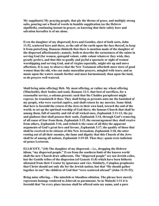 My suppliants] My praying people, that ply the throne of grace, and multiply strong
suits, pouring out a flood of words in humble supplication (as the Hebrew
signifieth), continuing instant in prayer, as knowing that their safety here and
salvation hereafter is of me alone.
Even the daughter of my dispersed] Jews and Gentiles, elect of both sorts, John
11:52, scattered here and there, as the salt of the earth upon the face thereof, to keep
it from putrefying. Danaeus thinketh that there is mention made of the daughter of
the dispersed affectionately; namely, both to describe the earnestness of the saints in
serving God (for women, quicquid volunt, valde volunt whatever they wish, they
greatly prefer), and that this so goodly and joyful a spectacle or sight of women
worshipping and serving God, and of virgins especially, might stir up and move
affections. It is easy to observe that the ew Testament affordeth more store of good
women than the old, who can make masculine prayers, mingled with tears; and as
music upon the waters sounds further and more harmoniously than upon the land,
so do prayers well watered.
Shall bring mine offering] Heb. My meat offering, or rather my wheat offering
(Minchathi), their bodies and souls, Romans 12:1, that best of sacrifices, for a
reasonable service, a solemn present; such that the Chaldee paraphrast might
express; he translateth it thus: They shall bring as presents unto me the banished of
my people, who were carried captive, and shall return by my mercies. Some think
that here is foretold the return of the Jews to their own land, toward the end of the
world, to set up the spiritual worship of God there; the famous Church that shall be
among them, full of sanctity and rid of all wicked ones, Zephaniah 3:11-13, the joy
and gladness that shall possess their souls, Zephaniah 3:14, through God’s removing
of all cause of fear from them, Zephaniah 3:15, the encouragement they shall receive
from others, Zephaniah 3:16, and (which is the cause of all this) the apparent
arguments of God’s great love and favour, Zephaniah 3:17, the quality of those that
shall be received to be citizens of this ew Jerusalem, Zephaniah 3:18, the utter
rooting out of all their enemies, the fame and dignity that this Church of the Jews
shall be of among all nations, Zephaniah 3:19-20. Thus they: quam recte iudicium
sit penes Lectorem.
ELLICOTT, "(10) The daughter of my dispersed.—i.e., dropping the Hebrew
idiom, “my dispersed people.” Even from the southern limit of the known world
shall the new Church draw adherents. The “dispersed people” are not Jewish exiles,
but the Gentile tribes of the dispersion (of Genesis 11:8) which have been hitherto
alienated from their Creator by ignorance and vice. Similarly, Caiaphas prophesies
that Christ should not only die for the Jewish nation, but that “He should gather
together in one” the children of God that “were scattered abroad” (John 11:51-52).
Bring mine offering.—The minch‫ג‬h or bloodless oblation. The phrase here merely
represents homage rendered to Jehovah as paramount. So in Malachi 1:11 it is
foretold that “in every place incense shall be offered unto my name, and a pure
 