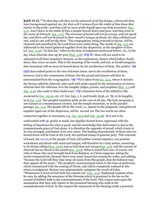 K&D 11-13, "“In that day wilt thou not be ashamed of all thy doings, wherewith thou
hast transgressed against me; for then will I remove from the midst of thee those that
rejoice in thy pride, and thou wilt no more pride thyself upon my holy mountain. Zep_
3:12. And I leave in the midst of thee a people bowed down and poor, and they trust in
the name of Jehovah. Zep_3:13. The remnant of Israel will not do wrong, and not speak
lies, and there will not be found in their mouth a tongue of deceit; for they will feed and
rest, and no one will terrify them.” The congregation, being restored to favour, will be
cleansed and sanctified by the Lord from every sinful thing. The words of Zep_3:11 are
addressed to the Israel gathered together from the dispersion, as the daughter of Zion
(cf. Zep_3:14). “In that day” refers to the time of judgment mentioned before, viz., to the
day when Jehovah rises up for prey (Zep_3:8). ‫י‬ ִ‫בוֹשׁ‬ ֵ‫ת‬ ‫ּא‬‫ל‬, thou wilt not need to be
ashamed of all thine iniquities; because, as the explanatory clauses which follow clearly
show, they occur no more. This is the meaning of the words, and not, as Ewald imagines,
that Jerusalem will no more be bowed down by the recollection of them. The perfect ‫ר‬ ֶ‫שׁ‬ ֲ‫א‬
ְ ַ‫ע‬ ַ‫שׁ‬ ָ does indeed point to the sins of former times; not to the recollection of them,
however, but to the commission of them. For the proud and sinners will then be
exterminated from the congregation. ‫ה‬ָ‫ו‬ ֲ‫א‬ַ‫ג‬ ‫י‬ֵ‫יז‬ ִ ַ‫ע‬ is taken from Isa_13:3, where it denotes
the heroes called by Jehovah, who exult with pride caused by the intoxication of victory;
whereas here the reference is to the haughty judges, priests, and prophets (Zep_3:3 and
Zep_3:4), who exult in their sinful ways. ‫ה‬ ָ‫ה‬ ְ‫ב‬ָ a feminine form of the infinitive, like
moshchâh in Exo_29:29, etc. (cf. Ges. §45, 1, b, and Ewald, §236, a). ָ‫ב‬ָ, to be haughty,
as in Isa_3:16. The prophet mentions pride as the root of all sins. The holy mountain is
not Canaan as a mountainous country, but the temple mountain, as in the parallel
passage, Isa_11:9. The people left by the Lord, i.e., spared in the judgment, and gathered
together again out of the dispersion, will be ‛ânı and dal. The two words are often
connected together as synonyms, e.g., Isa_26:6 and Job_34:28. ‫י‬ִ‫נ‬ ָ‫ע‬ is not to be
confounded with ‫ו‬ָ‫נ‬ ָ‫,ע‬ gentle or meek, but signifies bowed down, oppressed with the
feeling of impotence for what is good, and the knowledge that deliverance is due to the
compassionate grace of God alone; it is therefore the opposite of proud, which trusts in
its own strength, and boasts of its own virtue. The leading characteristic of those who are
bowed down will be trust in the Lord, the spiritual stamp of genuine piety. This remnant
of Israel, the ᅚκλογή of the people of God, will neither commit injustice, nor practise
wickedness and deceit with word and tongue, will therefore be a holy nation, answering
to its divine calling (Exo_19:6), just as God does not wrong (Zep_3:5), and the servant of
Jehovah has no deceit in his mouth (Isa_53:9). What is stated here can, of course, not
refer to those who were brought back from Babylon, as Calvin supposes, taking the
words comparatively, because there were many hypocrites among the exiles, and adding,
“because the Lord will thus wipe away all stains from His people, that the holiness may
then appear all the purer.” The prophetic announcement refers to the time of perfection,
which commenced with the coming of Christ, and will be completely realized at His
return to judgment. Strauss very appropriately compares the words of John,
“Whatsoever is born of God doth not commit sin” (1Jo_3:9). Zephaniah explains what
he says, by adding the assurance of the blessing which is promised in the law as the
reward of faithful walk in the commandments of the Lord. This reason rests upon the
assumption that they only rejoice in the promised blessing who walk in the
commandments of God. In this respect the enjoyment of the blessing yields a practical
 