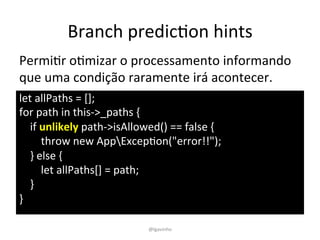 Branch	
  predicEon	
  hints	
  
let	
  allPaths	
  =	
  [];	
  
for	
  path	
  in	
  this-­‐>_paths	
  {	
  
	
  	
  	
  	
  if	
  unlikely	
  path-­‐>isAllowed()	
  ==	
  false	
  {	
  
	
  	
  	
  	
  	
  	
  	
  	
  throw	
  new	
  AppExcepEon("error!!");	
  
	
  	
  	
  	
  }	
  else	
  {	
  
	
  	
  	
  	
  	
  	
  	
  	
  let	
  allPaths[]	
  =	
  path;	
  
	
  	
  	
  	
  }	
  
}	
  
PermiEr	
  oEmizar	
  o	
  processamento	
  informando	
  
que	
  uma	
  condição	
  raramente	
  irá	
  acontecer.	
  
@lgavinho	
  
 
