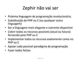 Zephir	
  não	
  vai	
  ser	
  
•  Próxima	
  linguagem	
  de	
  programação	
  revolucionária.	
  
•  SubsEtuição	
  de	
  PHP	
  ou	
  C	
  (ou	
  qualquer	
  outra	
  
linguagem)	
  	
  
•  Ser	
  a	
  linguagem	
  mais	
  elegante	
  e	
  coerente	
  disponível	
  	
  
•  Cobrir	
  todos	
  os	
  recursos	
  possíveis	
  (atual	
  ou	
  futura)	
  
fornecido	
  pelo	
  PHP	
  ou	
  C	
  	
  
•  Implementar	
  todos	
  os	
  recursos	
  exatamente	
  como	
  no	
  
PHP	
  ou	
  C	
  	
  
•  Apoiar	
  cada	
  possível	
  paradigma	
  de	
  programação	
  	
  
•  Fazer	
  todos	
  felizes	
  
@lgavinho	
  
 
