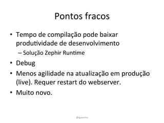 Pontos	
  fracos	
  
•  Tempo	
  de	
  compilação	
  pode	
  baixar	
  
produEvidade	
  de	
  desenvolvimento	
  
– Solução	
  Zephir	
  RunEme	
  
•  Debug	
  
•  Menos	
  agilidade	
  na	
  atualização	
  em	
  produção	
  
(live).	
  Requer	
  restart	
  do	
  webserver.	
  
•  Muito	
  novo.	
  
@lgavinho	
  
 