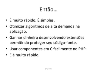 Então…	
  
•  É	
  muito	
  rápido.	
  É	
  simples.	
  
•  OEmizar	
  algoritmos	
  de	
  alta	
  demanda	
  na	
  
aplicação.	
  
•  Ganhar	
  dinheiro	
  desenvolvendo	
  extensões	
  
permiEndo	
  proteger	
  seu	
  código-­‐fonte.	
  
•  Usar	
  componentes	
  em	
  C	
  facilmente	
  no	
  PHP.	
  
•  E	
  é	
  muito	
  rápido.	
  	
  
@lgavinho	
  
 