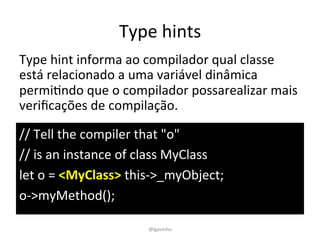 Type	
  hints	
  
//	
  Tell	
  the	
  compiler	
  that	
  "o"	
  
//	
  is	
  an	
  instance	
  of	
  class	
  MyClass	
  
let	
  o	
  =	
  <MyClass>	
  this-­‐>_myObject;	
  
o-­‐>myMethod();	
  
Type	
  hint	
  informa	
  ao	
  compilador	
  qual	
  classe	
  
está	
  relacionado	
  a	
  uma	
  variável	
  dinâmica	
  
permiEndo	
  que	
  o	
  compilador	
  possarealizar	
  mais	
  
veriﬁcações	
  de	
  compilação.	
  
@lgavinho	
  
 