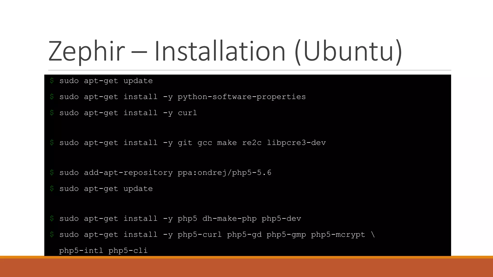 Zephir – Installation (Ubuntu)
$ sudo apt-get update
$ sudo apt-get install -y python-software-properties
$ sudo apt-get install -y curl
$ sudo apt-get install -y git gcc make re2c libpcre3-dev
$ sudo add-apt-repository ppa:ondrej/php5-5.6
$ sudo apt-get update
$ sudo apt-get install -y php5 dh-make-php php5-dev
$ sudo apt-get install -y php5-curl php5-gd php5-gmp php5-mcrypt 
php5-intl php5-cli
 