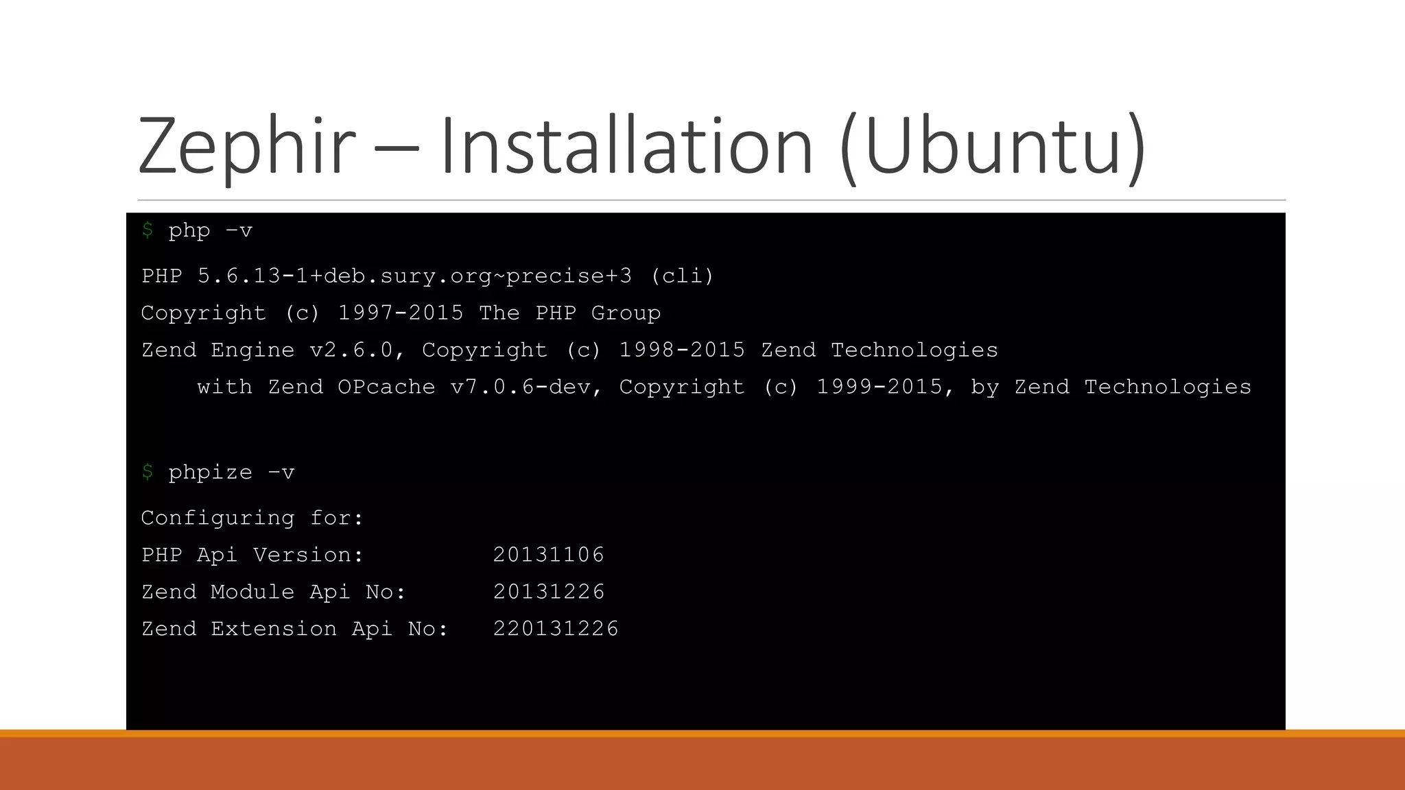 Zephir – Installation (Ubuntu)
$ php –v
PHP 5.6.13-1+deb.sury.org~precise+3 (cli)
Copyright (c) 1997-2015 The PHP Group
Zend Engine v2.6.0, Copyright (c) 1998-2015 Zend Technologies
with Zend OPcache v7.0.6-dev, Copyright (c) 1999-2015, by Zend Technologies
$ phpize –v
Configuring for:
PHP Api Version: 20131106
Zend Module Api No: 20131226
Zend Extension Api No: 220131226
 