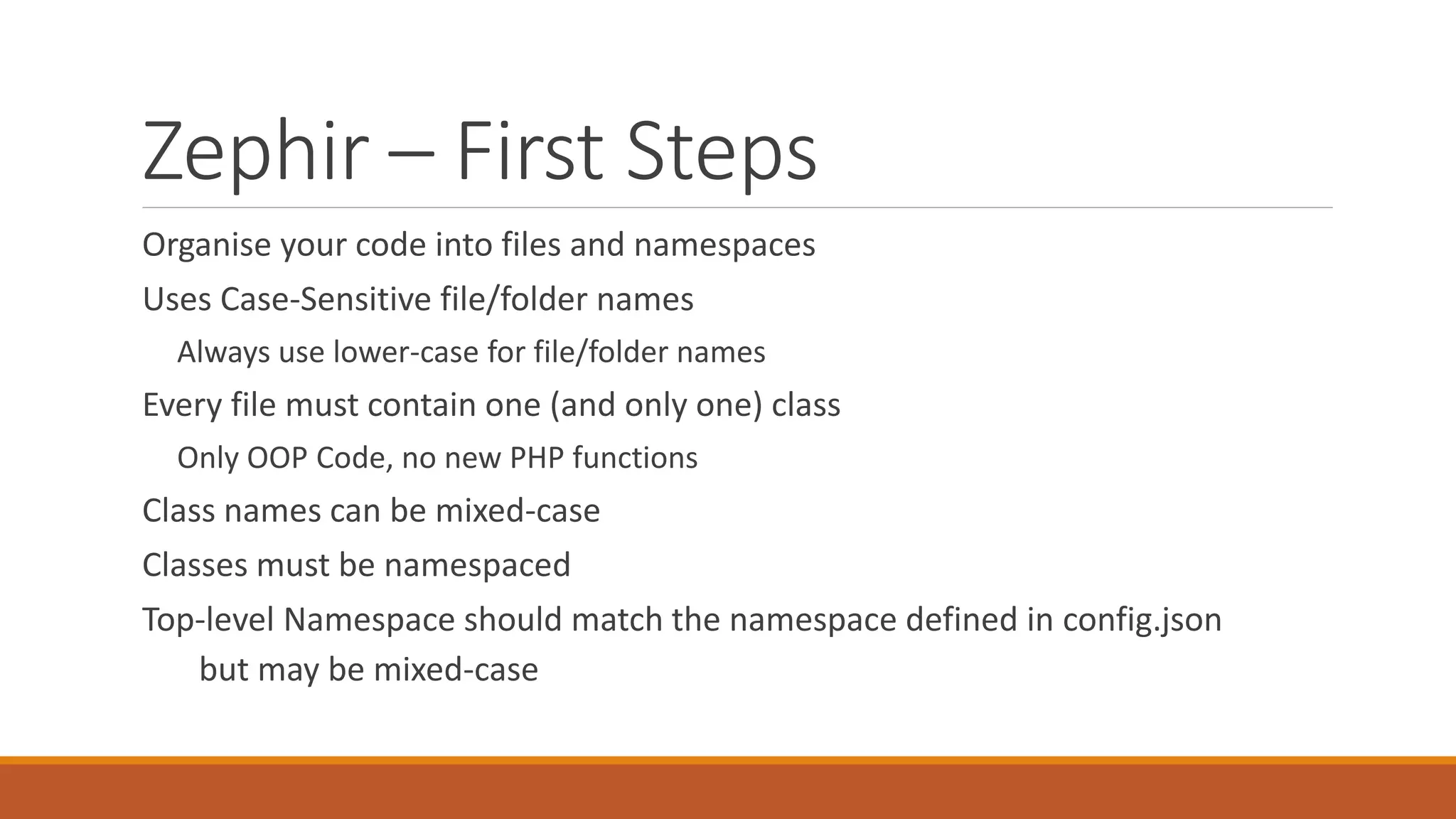 Zephir – First Steps
Organise your code into files and namespaces
Uses Case-Sensitive file/folder names
Always use lower-case for file/folder names
Every file must contain one (and only one) class
Only OOP Code, no new PHP functions
Class names can be mixed-case
Classes must be namespaced
Top-level Namespace should match the namespace defined in config.json
but may be mixed-case
 