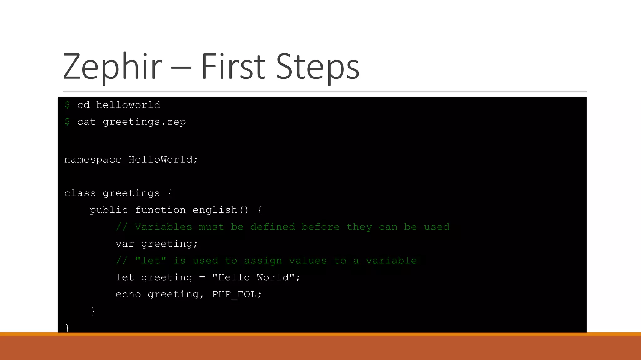Zephir – First Steps
$ cd helloworld
$ cat greetings.zep
namespace HelloWorld;
class greetings {
public function english() {
// Variables must be defined before they can be used
var greeting;
// "let" is used to assign values to a variable
let greeting = "Hello World";
echo greeting, PHP_EOL;
}
}
 